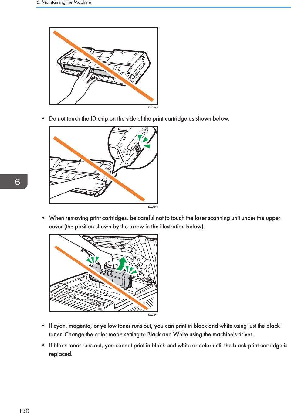 DAC045• Do not touch the ID chip on the side of the print cartridge as shown below.DAC046• When removing print cartridges, be careful not to touch the laser scanning unit under the uppercover (the position shown by the arrow in the illustration below).DAC044• If cyan, magenta, or yellow toner runs out, you can print in black and white using just the blacktoner. Change the color mode setting to Black and White using the machine&apos;s driver.• If black toner runs out, you cannot print in black and white or color until the black print cartridge isreplaced.6. Maintaining the Machine130