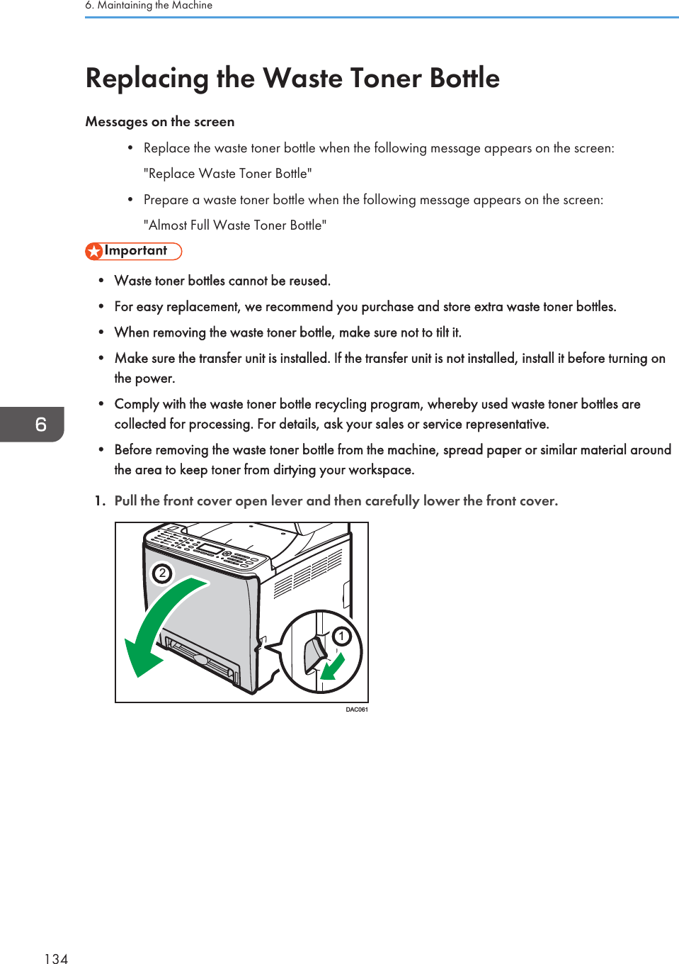 Replacing the Waste Toner BottleMessages on the screen• Replace the waste toner bottle when the following message appears on the screen:&quot;Replace Waste Toner Bottle&quot;• Prepare a waste toner bottle when the following message appears on the screen:&quot;Almost Full Waste Toner Bottle&quot;• Waste toner bottles cannot be reused.• For easy replacement, we recommend you purchase and store extra waste toner bottles.• When removing the waste toner bottle, make sure not to tilt it.• Make sure the transfer unit is installed. If the transfer unit is not installed, install it before turning onthe power.• Comply with the waste toner bottle recycling program, whereby used waste toner bottles arecollected for processing. For details, ask your sales or service representative.• Before removing the waste toner bottle from the machine, spread paper or similar material aroundthe area to keep toner from dirtying your workspace.1. Pull the front cover open lever and then carefully lower the front cover.21DAC0616. Maintaining the Machine134