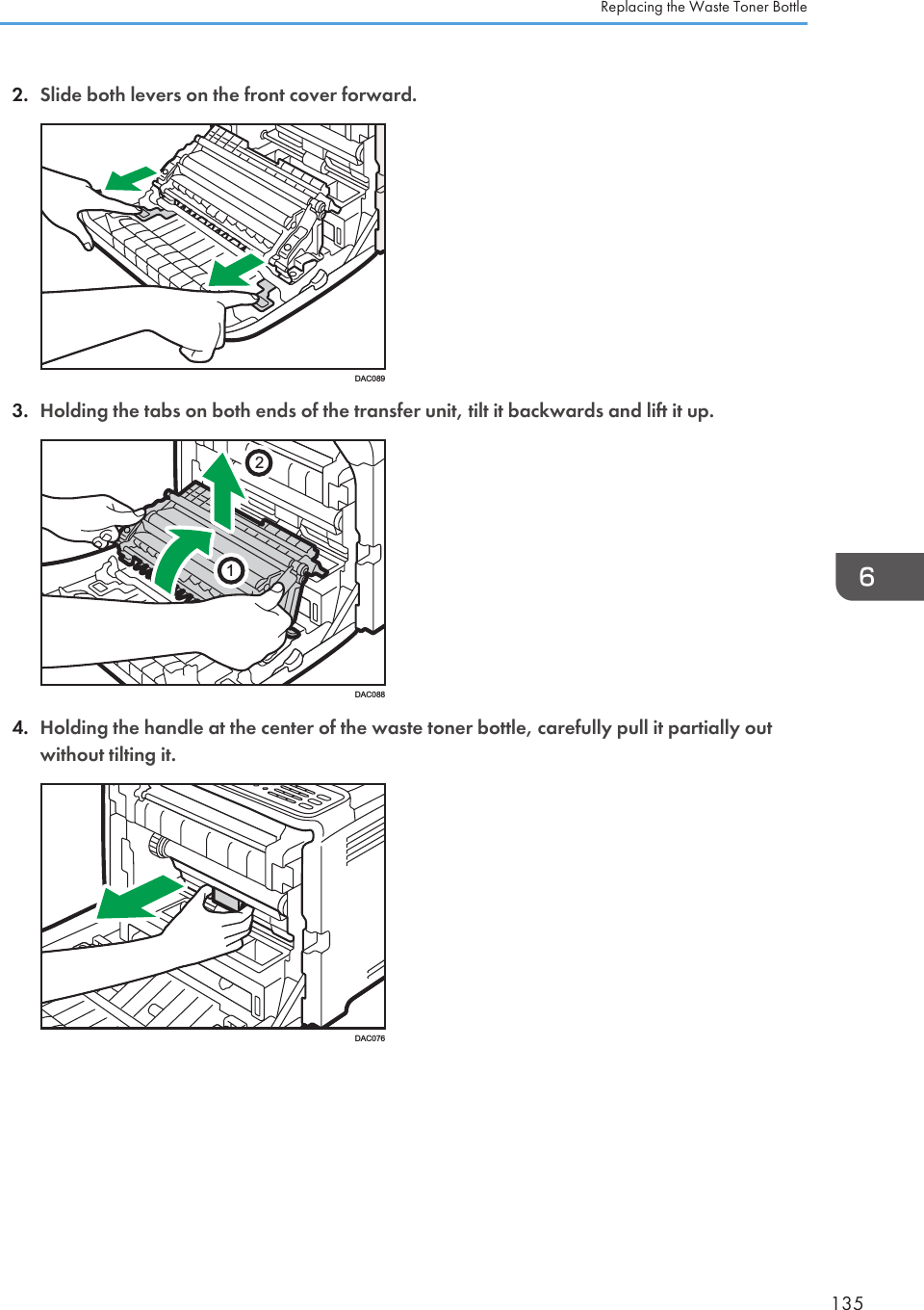 2. Slide both levers on the front cover forward.DAC0893. Holding the tabs on both ends of the transfer unit, tilt it backwards and lift it up.21DAC0884. Holding the handle at the center of the waste toner bottle, carefully pull it partially outwithout tilting it.DAC076Replacing the Waste Toner Bottle135