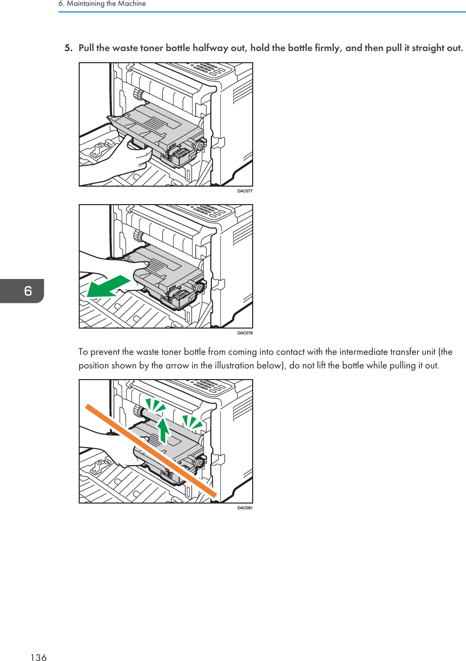 5. Pull the waste toner bottle halfway out, hold the bottle firmly, and then pull it straight out.DAC077DAC078To prevent the waste toner bottle from coming into contact with the intermediate transfer unit (theposition shown by the arrow in the illustration below), do not lift the bottle while pulling it out.DAC0816. Maintaining the Machine136