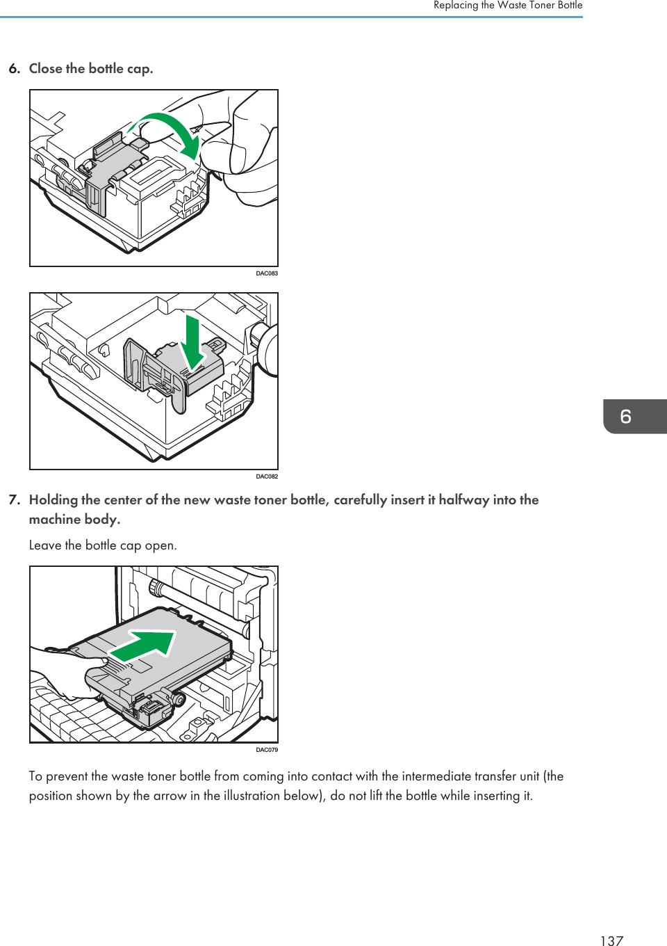 6. Close the bottle cap.DAC083DAC0827. Holding the center of the new waste toner bottle, carefully insert it halfway into themachine body.Leave the bottle cap open.DAC079To prevent the waste toner bottle from coming into contact with the intermediate transfer unit (theposition shown by the arrow in the illustration below), do not lift the bottle while inserting it.Replacing the Waste Toner Bottle137