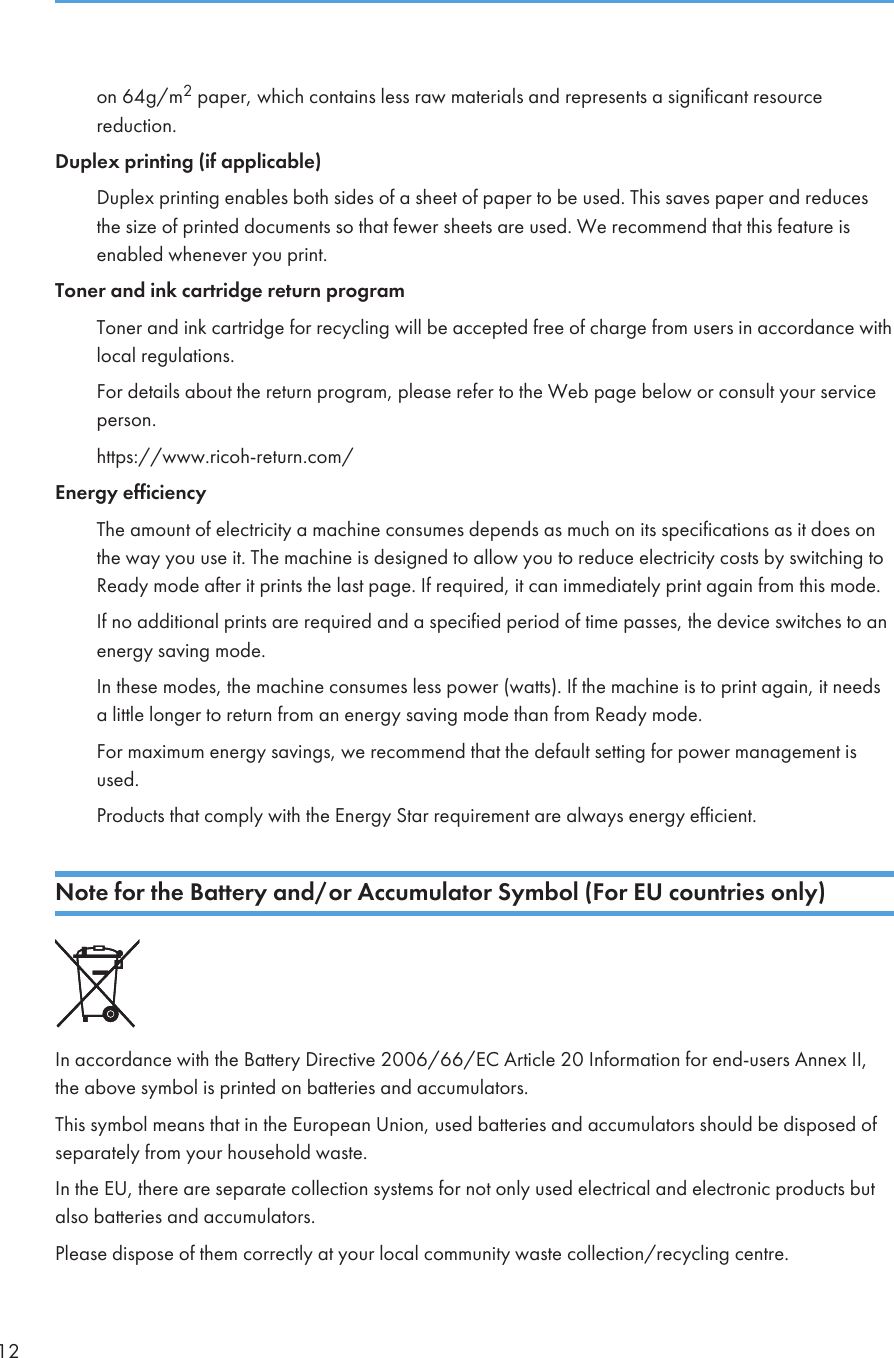 on 64g/m2 paper, which contains less raw materials and represents a significant resourcereduction.Duplex printing (if applicable)Duplex printing enables both sides of a sheet of paper to be used. This saves paper and reducesthe size of printed documents so that fewer sheets are used. We recommend that this feature isenabled whenever you print.Toner and ink cartridge return programToner and ink cartridge for recycling will be accepted free of charge from users in accordance withlocal regulations.For details about the return program, please refer to the Web page below or consult your serviceperson.https://www.ricoh-return.com/Energy efficiencyThe amount of electricity a machine consumes depends as much on its specifications as it does onthe way you use it. The machine is designed to allow you to reduce electricity costs by switching toReady mode after it prints the last page. If required, it can immediately print again from this mode.If no additional prints are required and a specified period of time passes, the device switches to anenergy saving mode.In these modes, the machine consumes less power (watts). If the machine is to print again, it needsa little longer to return from an energy saving mode than from Ready mode.For maximum energy savings, we recommend that the default setting for power management isused.Products that comply with the Energy Star requirement are always energy efficient.Note for the Battery and/or Accumulator Symbol (For EU countries only)In accordance with the Battery Directive 2006/66/EC Article 20 Information for end-users Annex II,the above symbol is printed on batteries and accumulators.This symbol means that in the European Union, used batteries and accumulators should be disposed ofseparately from your household waste.In the EU, there are separate collection systems for not only used electrical and electronic products butalso batteries and accumulators.Please dispose of them correctly at your local community waste collection/recycling centre.12