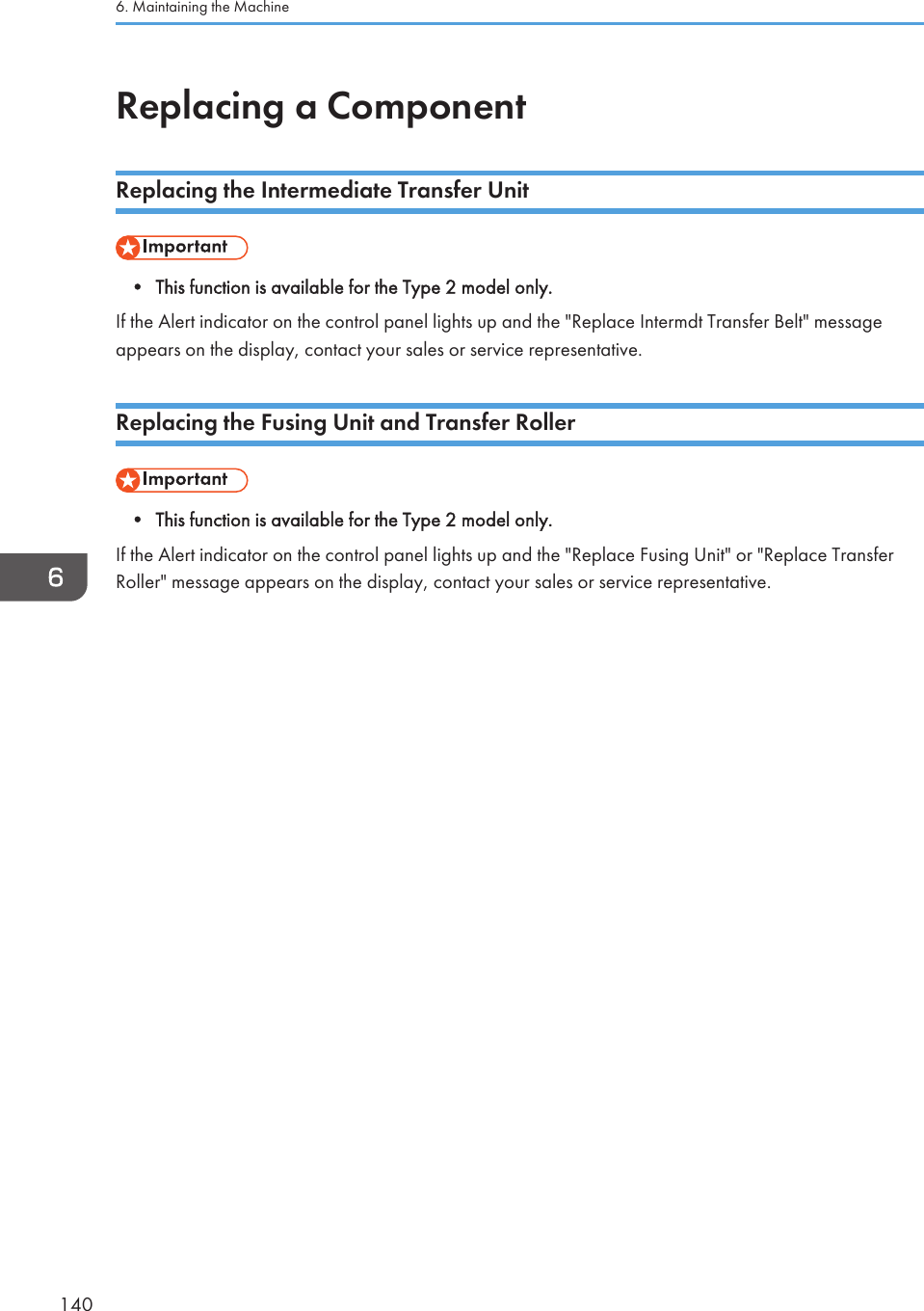 Replacing a ComponentReplacing the Intermediate Transfer Unit• This function is available for the Type 2 model only.If the Alert indicator on the control panel lights up and the &quot;Replace Intermdt Transfer Belt&quot; messageappears on the display, contact your sales or service representative.Replacing the Fusing Unit and Transfer Roller• This function is available for the Type 2 model only.If the Alert indicator on the control panel lights up and the &quot;Replace Fusing Unit&quot; or &quot;Replace TransferRoller&quot; message appears on the display, contact your sales or service representative.6. Maintaining the Machine140