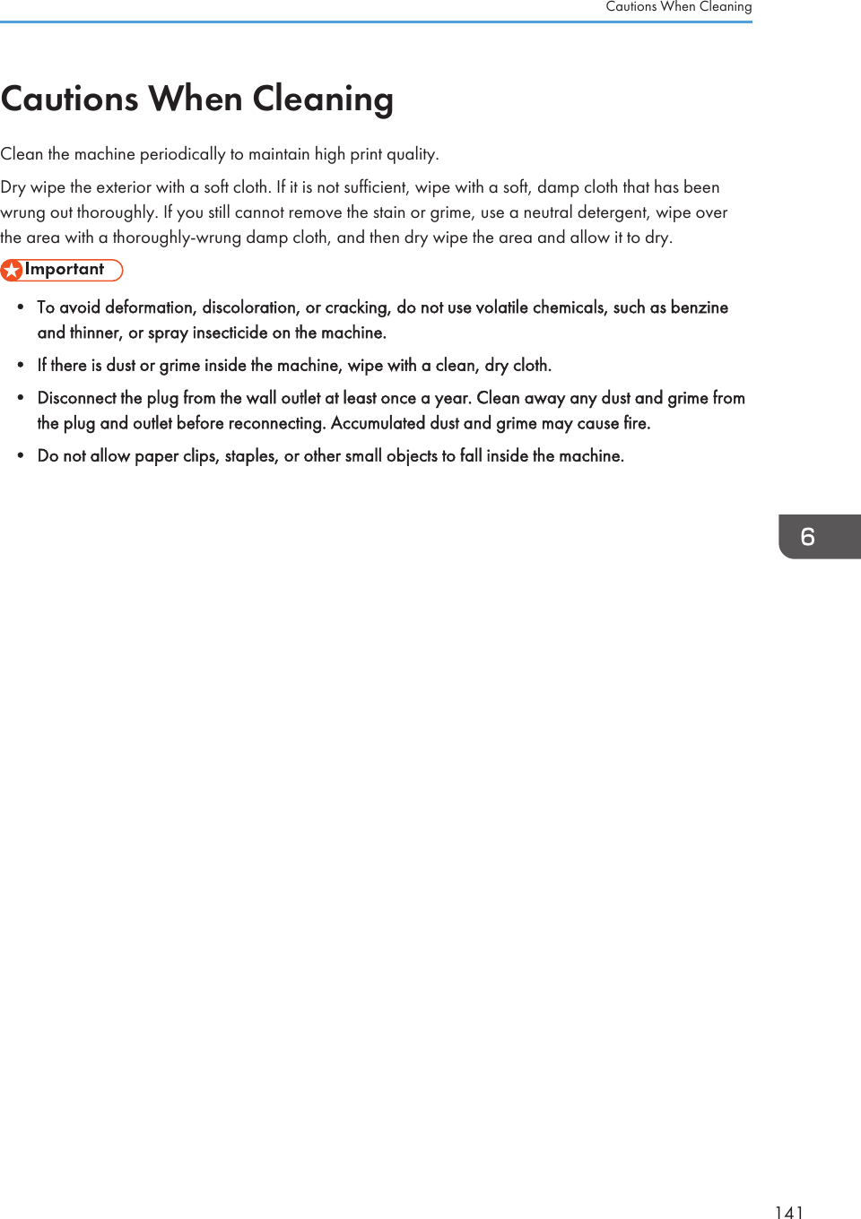 Cautions When CleaningClean the machine periodically to maintain high print quality.Dry wipe the exterior with a soft cloth. If it is not sufficient, wipe with a soft, damp cloth that has beenwrung out thoroughly. If you still cannot remove the stain or grime, use a neutral detergent, wipe overthe area with a thoroughly-wrung damp cloth, and then dry wipe the area and allow it to dry.• To avoid deformation, discoloration, or cracking, do not use volatile chemicals, such as benzineand thinner, or spray insecticide on the machine.• If there is dust or grime inside the machine, wipe with a clean, dry cloth.• Disconnect the plug from the wall outlet at least once a year. Clean away any dust and grime fromthe plug and outlet before reconnecting. Accumulated dust and grime may cause fire.• Do not allow paper clips, staples, or other small objects to fall inside the machine.Cautions When Cleaning141