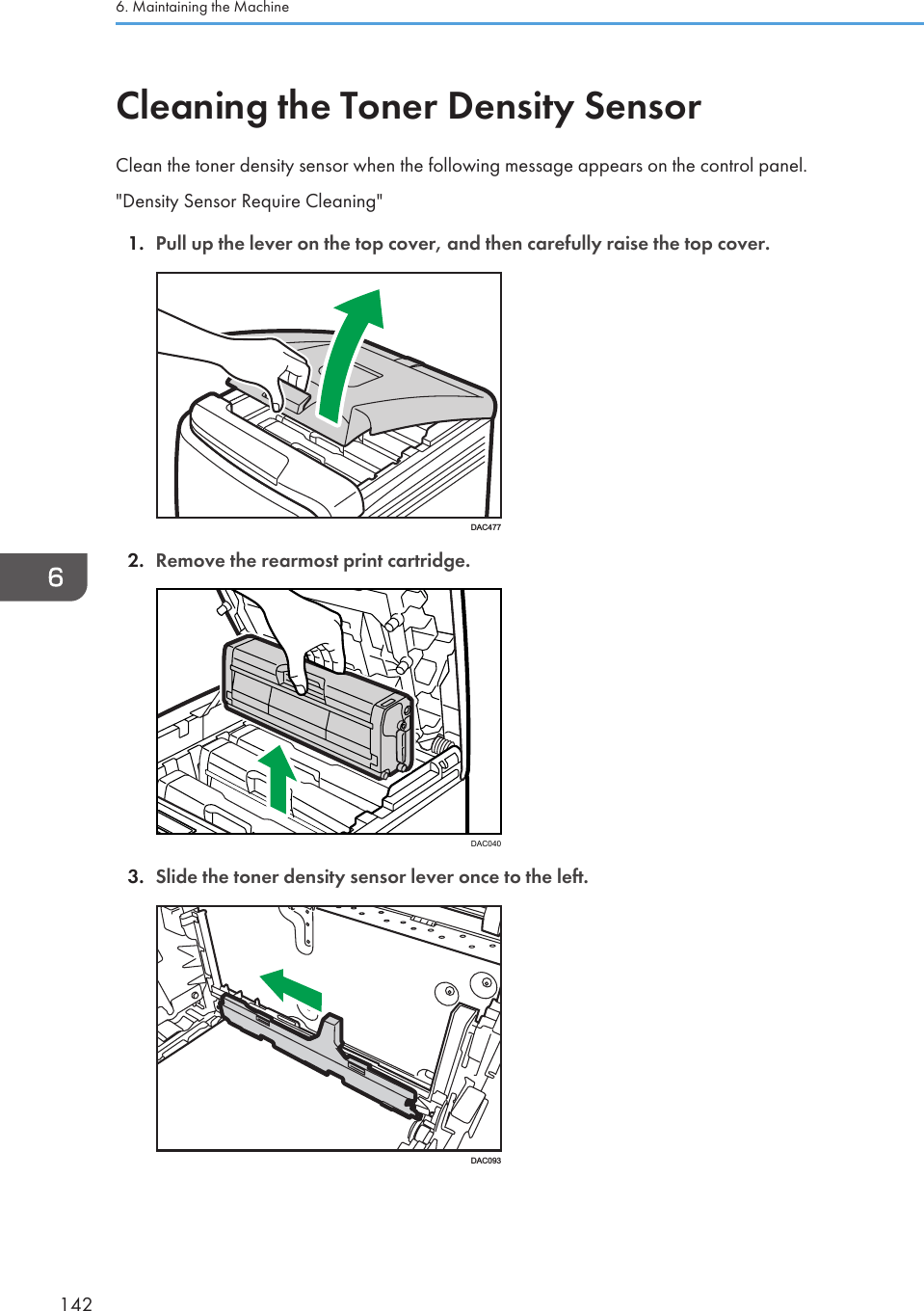 Cleaning the Toner Density SensorClean the toner density sensor when the following message appears on the control panel.&quot;Density Sensor Require Cleaning&quot;1. Pull up the lever on the top cover, and then carefully raise the top cover.DAC4772. Remove the rearmost print cartridge.DAC0403. Slide the toner density sensor lever once to the left.DAC0936. Maintaining the Machine142