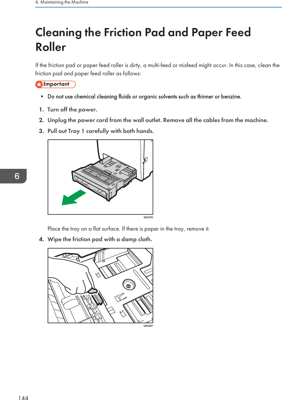 Cleaning the Friction Pad and Paper FeedRollerIf the friction pad or paper feed roller is dirty, a multi-feed or misfeed might occur. In this case, clean thefriction pad and paper feed roller as follows:• Do not use chemical cleaning fluids or organic solvents such as thinner or benzine.1. Turn off the power.2. Unplug the power cord from the wall outlet. Remove all the cables from the machine.3. Pull out Tray 1 carefully with both hands.DAC070Place the tray on a flat surface. If there is paper in the tray, remove it.4. Wipe the friction pad with a damp cloth.DAC0576. Maintaining the Machine144
