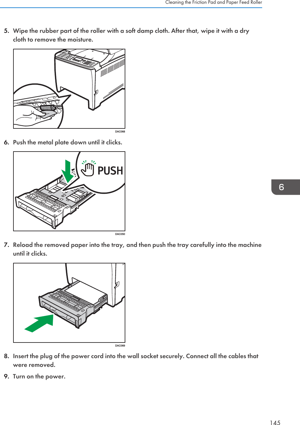 5. Wipe the rubber part of the roller with a soft damp cloth. After that, wipe it with a drycloth to remove the moisture.DAC0686. Push the metal plate down until it clicks.DAC0507. Reload the removed paper into the tray, and then push the tray carefully into the machineuntil it clicks.DAC0698. Insert the plug of the power cord into the wall socket securely. Connect all the cables thatwere removed.9. Turn on the power.Cleaning the Friction Pad and Paper Feed Roller145