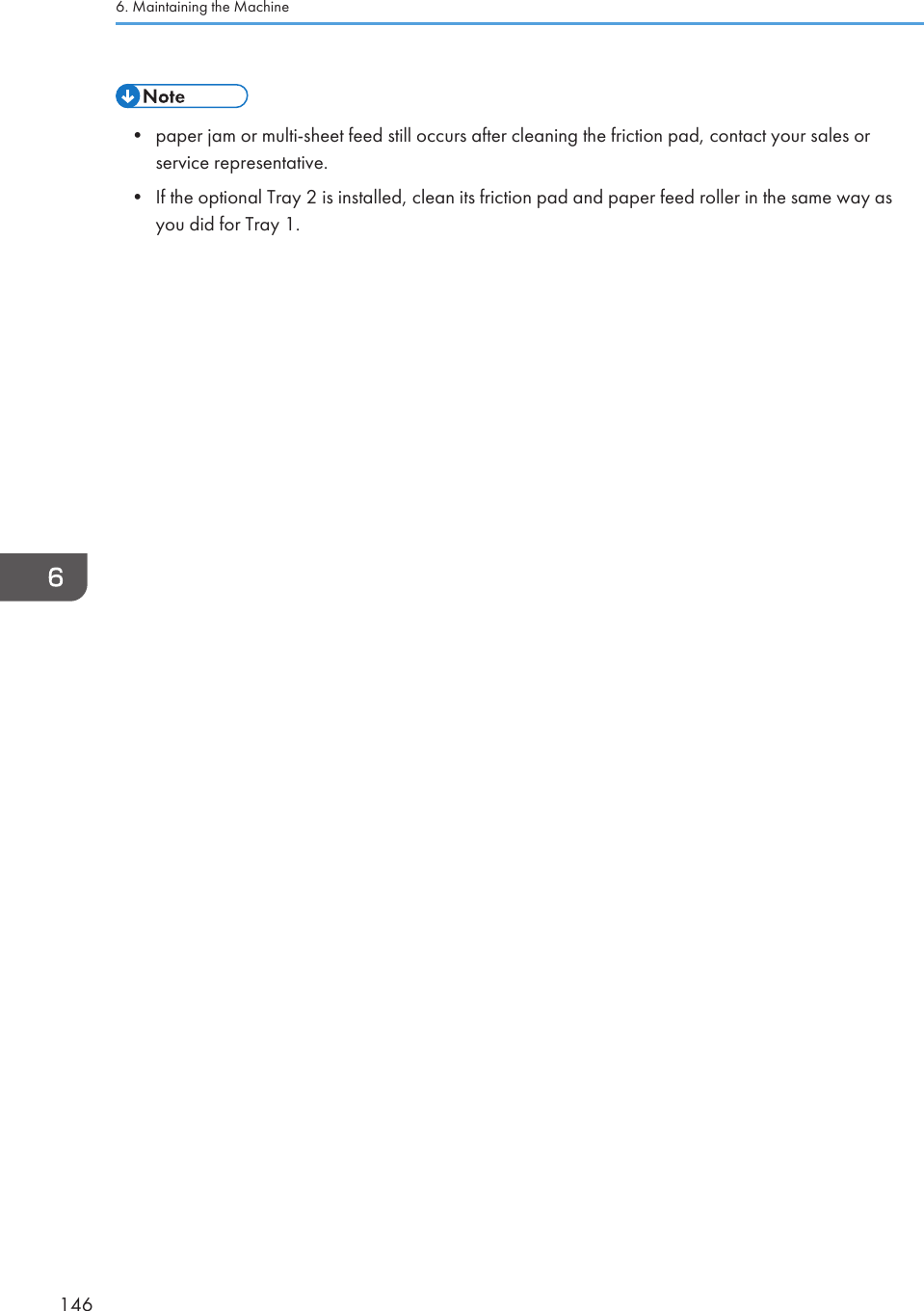 • paper jam or multi-sheet feed still occurs after cleaning the friction pad, contact your sales orservice representative.• If the optional Tray 2 is installed, clean its friction pad and paper feed roller in the same way asyou did for Tray 1.6. Maintaining the Machine146