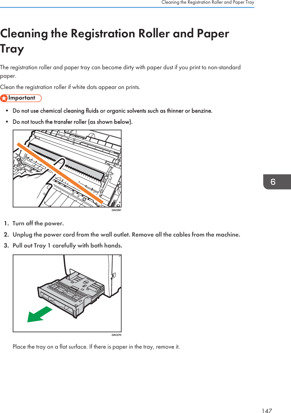 Cleaning the Registration Roller and PaperTrayThe registration roller and paper tray can become dirty with paper dust if you print to non-standardpaper.Clean the registration roller if white dots appear on prints.• Do not use chemical cleaning fluids or organic solvents such as thinner or benzine.• Do not touch the transfer roller (as shown below).DAC0911. Turn off the power.2. Unplug the power cord from the wall outlet. Remove all the cables from the machine.3. Pull out Tray 1 carefully with both hands.DAC070Place the tray on a flat surface. If there is paper in the tray, remove it.Cleaning the Registration Roller and Paper Tray147