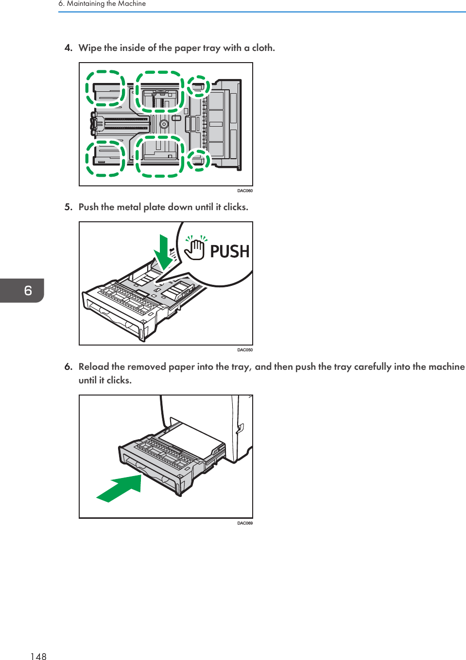 4. Wipe the inside of the paper tray with a cloth.DAC0605. Push the metal plate down until it clicks.DAC0506. Reload the removed paper into the tray, and then push the tray carefully into the machineuntil it clicks.DAC0696. Maintaining the Machine148