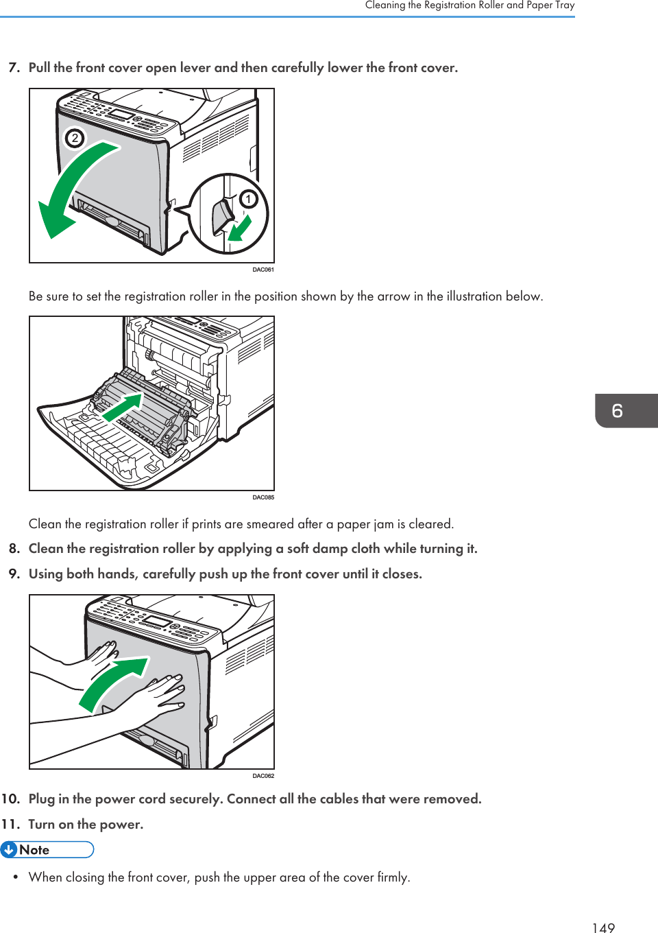 7. Pull the front cover open lever and then carefully lower the front cover.21DAC061Be sure to set the registration roller in the position shown by the arrow in the illustration below.DAC085Clean the registration roller if prints are smeared after a paper jam is cleared.8. Clean the registration roller by applying a soft damp cloth while turning it.9. Using both hands, carefully push up the front cover until it closes.DAC06210. Plug in the power cord securely. Connect all the cables that were removed.11. Turn on the power.• When closing the front cover, push the upper area of the cover firmly.Cleaning the Registration Roller and Paper Tray149