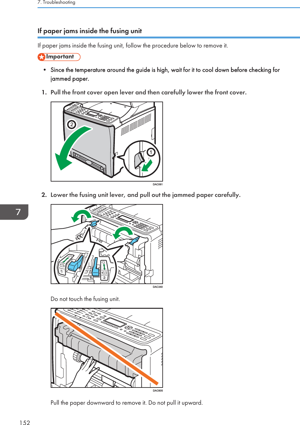 If paper jams inside the fusing unitIf paper jams inside the fusing unit, follow the procedure below to remove it.• Since the temperature around the guide is high, wait for it to cool down before checking forjammed paper.1. Pull the front cover open lever and then carefully lower the front cover.21DAC0612. Lower the fusing unit lever, and pull out the jammed paper carefully.DAC340Do not touch the fusing unit.DAC605Pull the paper downward to remove it. Do not pull it upward.7. Troubleshooting152