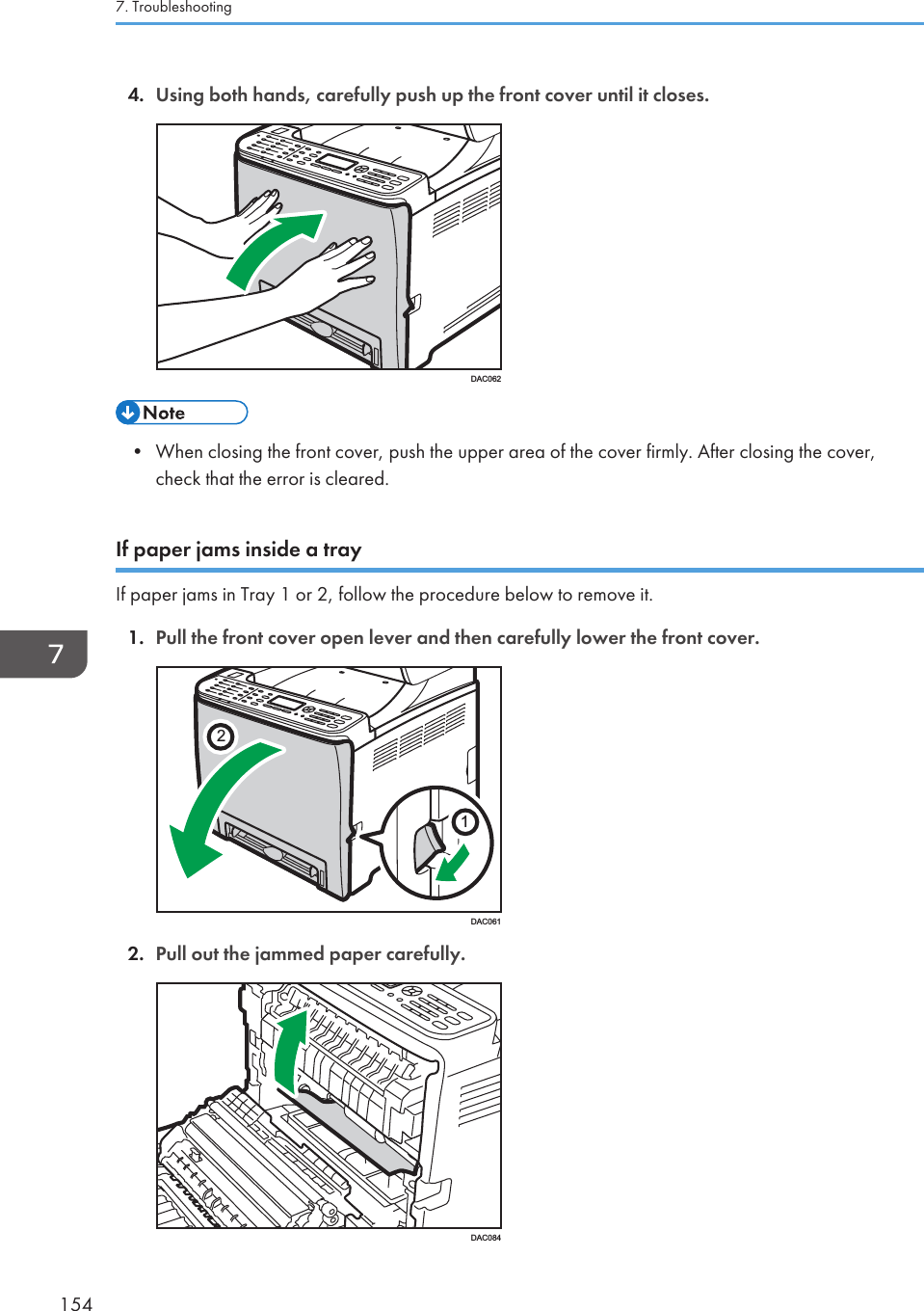 4. Using both hands, carefully push up the front cover until it closes.DAC062• When closing the front cover, push the upper area of the cover firmly. After closing the cover,check that the error is cleared.If paper jams inside a trayIf paper jams in Tray 1 or 2, follow the procedure below to remove it.1. Pull the front cover open lever and then carefully lower the front cover.21DAC0612. Pull out the jammed paper carefully.DAC0847. Troubleshooting154