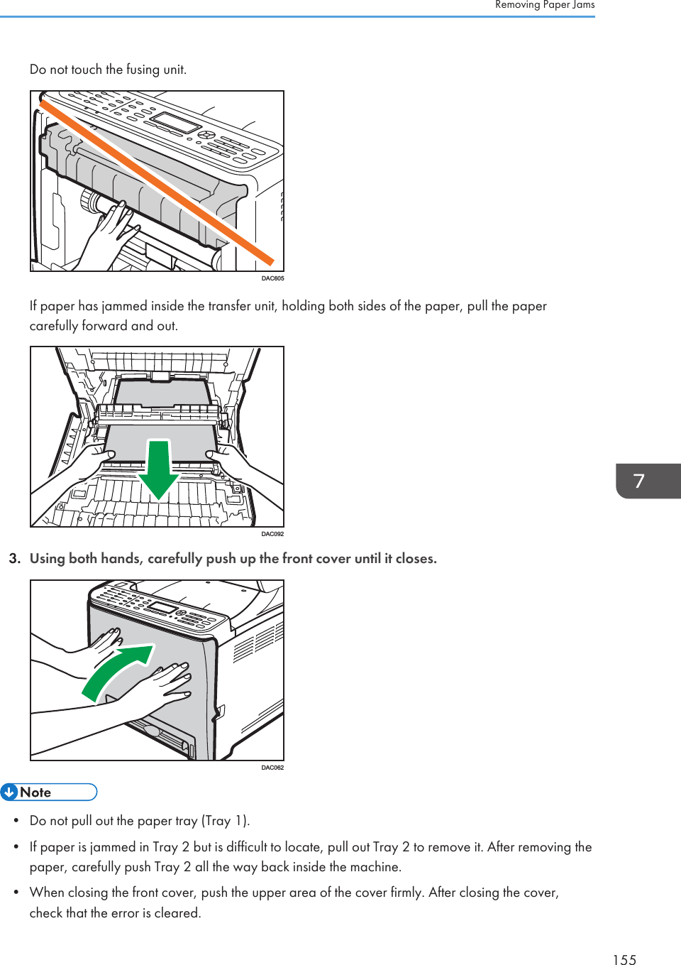 Do not touch the fusing unit.DAC605If paper has jammed inside the transfer unit, holding both sides of the paper, pull the papercarefully forward and out.DAC0923. Using both hands, carefully push up the front cover until it closes.DAC062• Do not pull out the paper tray (Tray 1).• If paper is jammed in Tray 2 but is difficult to locate, pull out Tray 2 to remove it. After removing thepaper, carefully push Tray 2 all the way back inside the machine.• When closing the front cover, push the upper area of the cover firmly. After closing the cover,check that the error is cleared.Removing Paper Jams155