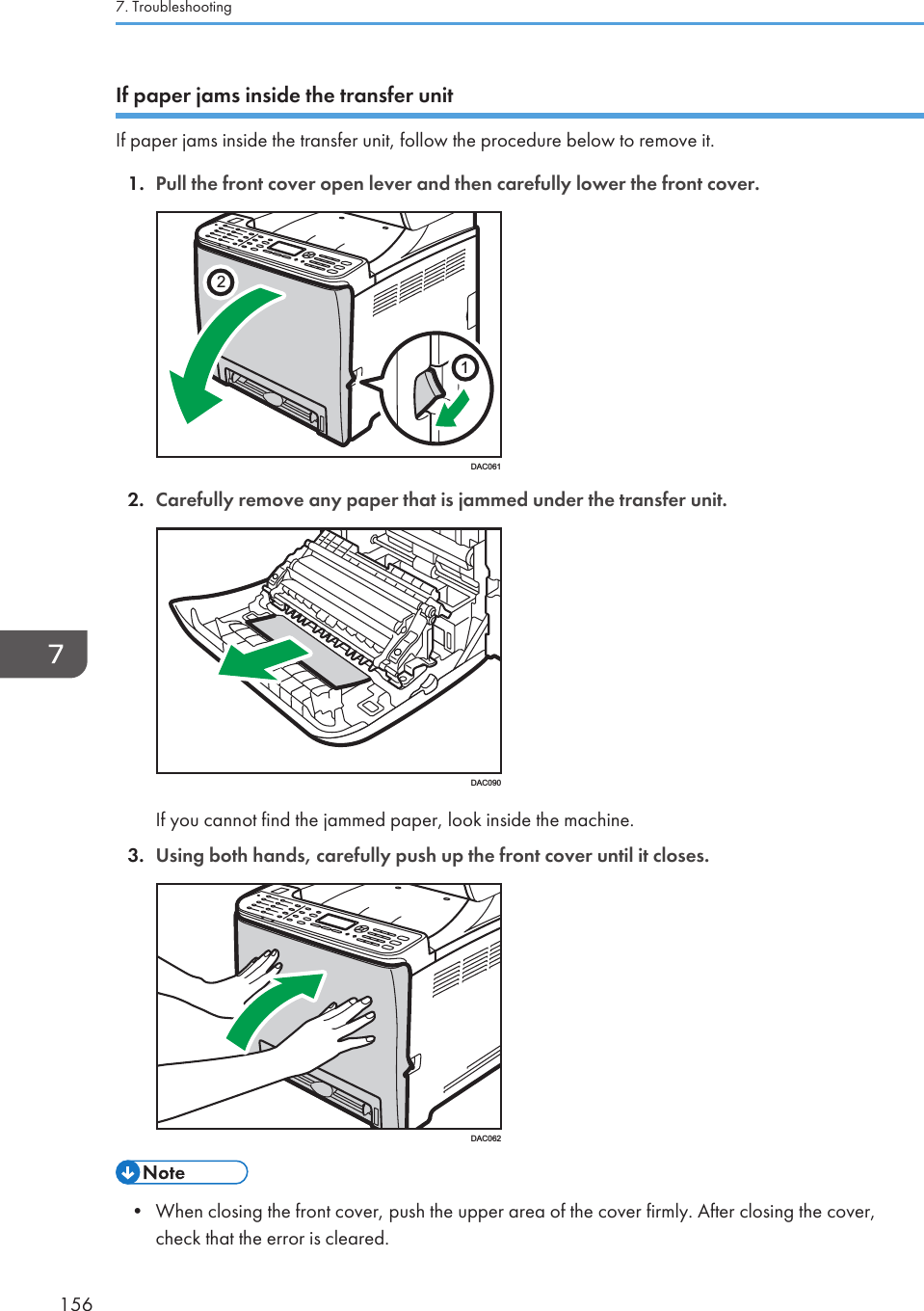 If paper jams inside the transfer unitIf paper jams inside the transfer unit, follow the procedure below to remove it.1. Pull the front cover open lever and then carefully lower the front cover.21DAC0612. Carefully remove any paper that is jammed under the transfer unit.DAC090If you cannot find the jammed paper, look inside the machine.3. Using both hands, carefully push up the front cover until it closes.DAC062• When closing the front cover, push the upper area of the cover firmly. After closing the cover,check that the error is cleared.7. Troubleshooting156