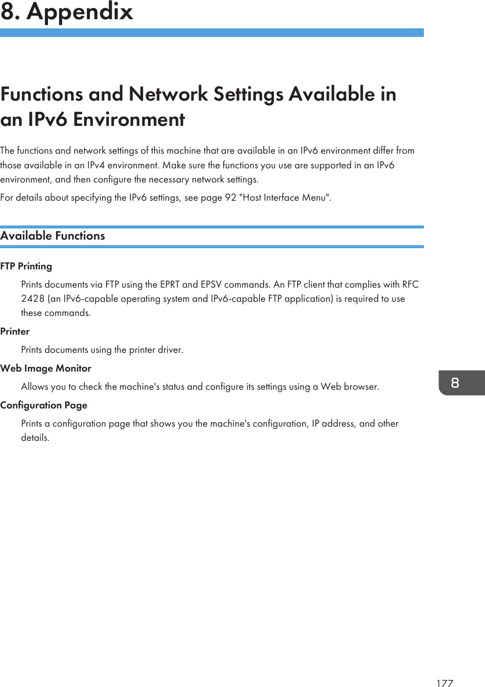 8. AppendixFunctions and Network Settings Available inan IPv6 EnvironmentThe functions and network settings of this machine that are available in an IPv6 environment differ fromthose available in an IPv4 environment. Make sure the functions you use are supported in an IPv6environment, and then configure the necessary network settings.For details about specifying the IPv6 settings, see page 92 &quot;Host Interface Menu&quot;.Available FunctionsFTP PrintingPrints documents via FTP using the EPRT and EPSV commands. An FTP client that complies with RFC2428 (an IPv6-capable operating system and IPv6-capable FTP application) is required to usethese commands.PrinterPrints documents using the printer driver.Web Image MonitorAllows you to check the machine&apos;s status and configure its settings using a Web browser.Configuration PagePrints a configuration page that shows you the machine&apos;s configuration, IP address, and otherdetails.177