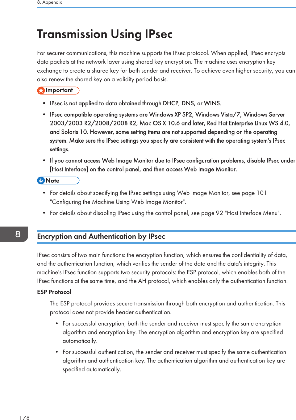 Transmission Using IPsecFor securer communications, this machine supports the IPsec protocol. When applied, IPsec encryptsdata packets at the network layer using shared key encryption. The machine uses encryption keyexchange to create a shared key for both sender and receiver. To achieve even higher security, you canalso renew the shared key on a validity period basis.• IPsec is not applied to data obtained through DHCP, DNS, or WINS.• IPsec compatible operating systems are Windows XP SP2, Windows Vista/7, Windows Server2003/2003 R2/2008/2008 R2, Mac OS X 10.6 and later, Red Hat Enterprise Linux WS 4.0,and Solaris 10. However, some setting items are not supported depending on the operatingsystem. Make sure the IPsec settings you specify are consistent with the operating system&apos;s IPsecsettings.• If you cannot access Web Image Monitor due to IPsec configuration problems, disable IPsec under[Host Interface] on the control panel, and then access Web Image Monitor.• For details about specifying the IPsec settings using Web Image Monitor, see page 101&quot;Configuring the Machine Using Web Image Monitor&quot;.• For details about disabling IPsec using the control panel, see page 92 &quot;Host Interface Menu&quot;.Encryption and Authentication by IPsecIPsec consists of two main functions: the encryption function, which ensures the confidentiality of data,and the authentication function, which verifies the sender of the data and the data&apos;s integrity. Thismachine&apos;s IPsec function supports two security protocols: the ESP protocol, which enables both of theIPsec functions at the same time, and the AH protocol, which enables only the authentication function.ESP ProtocolThe ESP protocol provides secure transmission through both encryption and authentication. Thisprotocol does not provide header authentication.• For successful encryption, both the sender and receiver must specify the same encryptionalgorithm and encryption key. The encryption algorithm and encryption key are specifiedautomatically.• For successful authentication, the sender and receiver must specify the same authenticationalgorithm and authentication key. The authentication algorithm and authentication key arespecified automatically.8. Appendix178