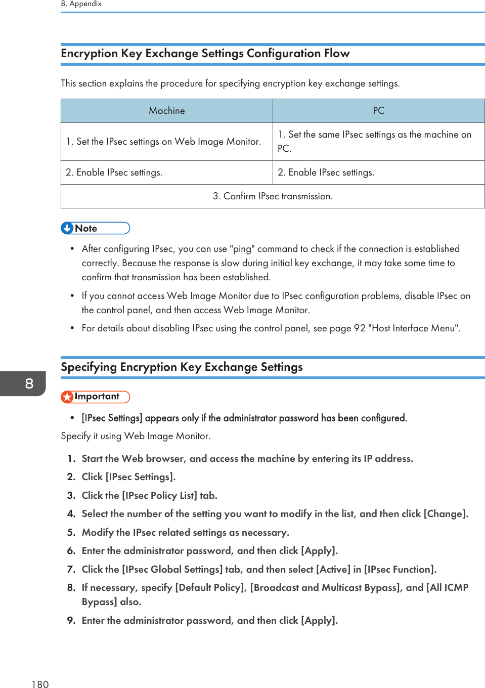 Encryption Key Exchange Settings Configuration FlowThis section explains the procedure for specifying encryption key exchange settings.Machine PC1. Set the IPsec settings on Web Image Monitor. 1. Set the same IPsec settings as the machine onPC.2. Enable IPsec settings. 2. Enable IPsec settings.3. Confirm IPsec transmission.• After configuring IPsec, you can use &quot;ping&quot; command to check if the connection is establishedcorrectly. Because the response is slow during initial key exchange, it may take some time toconfirm that transmission has been established.• If you cannot access Web Image Monitor due to IPsec configuration problems, disable IPsec onthe control panel, and then access Web Image Monitor.• For details about disabling IPsec using the control panel, see page 92 &quot;Host Interface Menu&quot;.Specifying Encryption Key Exchange Settings• [IPsec Settings] appears only if the administrator password has been configured.Specify it using Web Image Monitor.1. Start the Web browser, and access the machine by entering its IP address.2. Click [IPsec Settings].3. Click the [IPsec Policy List] tab.4. Select the number of the setting you want to modify in the list, and then click [Change].5. Modify the IPsec related settings as necessary.6. Enter the administrator password, and then click [Apply].7. Click the [IPsec Global Settings] tab, and then select [Active] in [IPsec Function].8. If necessary, specify [Default Policy], [Broadcast and Multicast Bypass], and [All ICMPBypass] also.9. Enter the administrator password, and then click [Apply].8. Appendix180