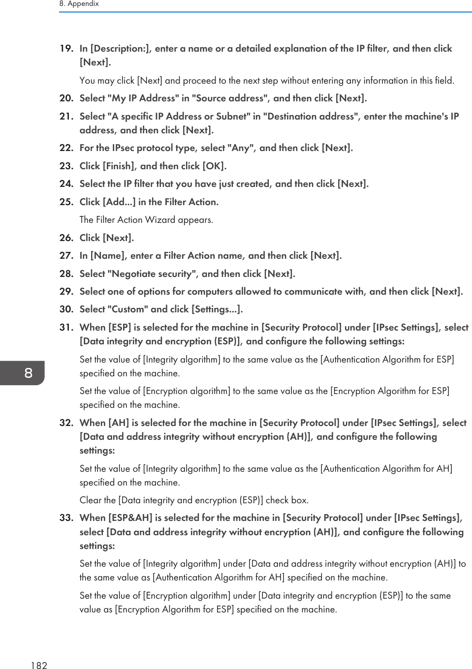 19. In [Description:], enter a name or a detailed explanation of the IP filter, and then click[Next].You may click [Next] and proceed to the next step without entering any information in this field.20. Select &quot;My IP Address&quot; in &quot;Source address&quot;, and then click [Next].21. Select &quot;A specific IP Address or Subnet&quot; in &quot;Destination address&quot;, enter the machine&apos;s IPaddress, and then click [Next].22. For the IPsec protocol type, select &quot;Any&quot;, and then click [Next].23. Click [Finish], and then click [OK].24. Select the IP filter that you have just created, and then click [Next].25. Click [Add...] in the Filter Action.The Filter Action Wizard appears.26. Click [Next].27. In [Name], enter a Filter Action name, and then click [Next].28. Select &quot;Negotiate security&quot;, and then click [Next].29. Select one of options for computers allowed to communicate with, and then click [Next].30. Select &quot;Custom&quot; and click [Settings...].31. When [ESP] is selected for the machine in [Security Protocol] under [IPsec Settings], select[Data integrity and encryption (ESP)], and configure the following settings:Set the value of [Integrity algorithm] to the same value as the [Authentication Algorithm for ESP]specified on the machine.Set the value of [Encryption algorithm] to the same value as the [Encryption Algorithm for ESP]specified on the machine.32. When [AH] is selected for the machine in [Security Protocol] under [IPsec Settings], select[Data and address integrity without encryption (AH)], and configure the followingsettings:Set the value of [Integrity algorithm] to the same value as the [Authentication Algorithm for AH]specified on the machine.Clear the [Data integrity and encryption (ESP)] check box.33. When [ESP&amp;AH] is selected for the machine in [Security Protocol] under [IPsec Settings],select [Data and address integrity without encryption (AH)], and configure the followingsettings:Set the value of [Integrity algorithm] under [Data and address integrity without encryption (AH)] tothe same value as [Authentication Algorithm for AH] specified on the machine.Set the value of [Encryption algorithm] under [Data integrity and encryption (ESP)] to the samevalue as [Encryption Algorithm for ESP] specified on the machine.8. Appendix182