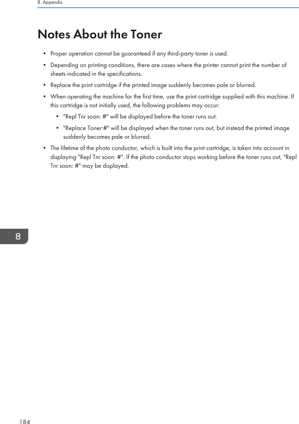 Notes About the Toner• Proper operation cannot be guaranteed if any third-party toner is used.• Depending on printing conditions, there are cases where the printer cannot print the number ofsheets indicated in the specifications.• Replace the print cartridge if the printed image suddenly becomes pale or blurred.• When operating the machine for the first time, use the print cartridge supplied with this machine. Ifthis cartridge is not initially used, the following problems may occur:• &quot;Repl Tnr soon: #&quot; will be displayed before the toner runs out.• &quot;Replace Toner:#&quot; will be displayed when the toner runs out, but instead the printed imagesuddenly becomes pale or blurred.• The lifetime of the photo conductor, which is built into the print cartridge, is taken into account indisplaying &quot;Repl Tnr soon: #&quot;. If the photo conductor stops working before the toner runs out, &quot;ReplTnr soon: #&quot; may be displayed.8. Appendix184