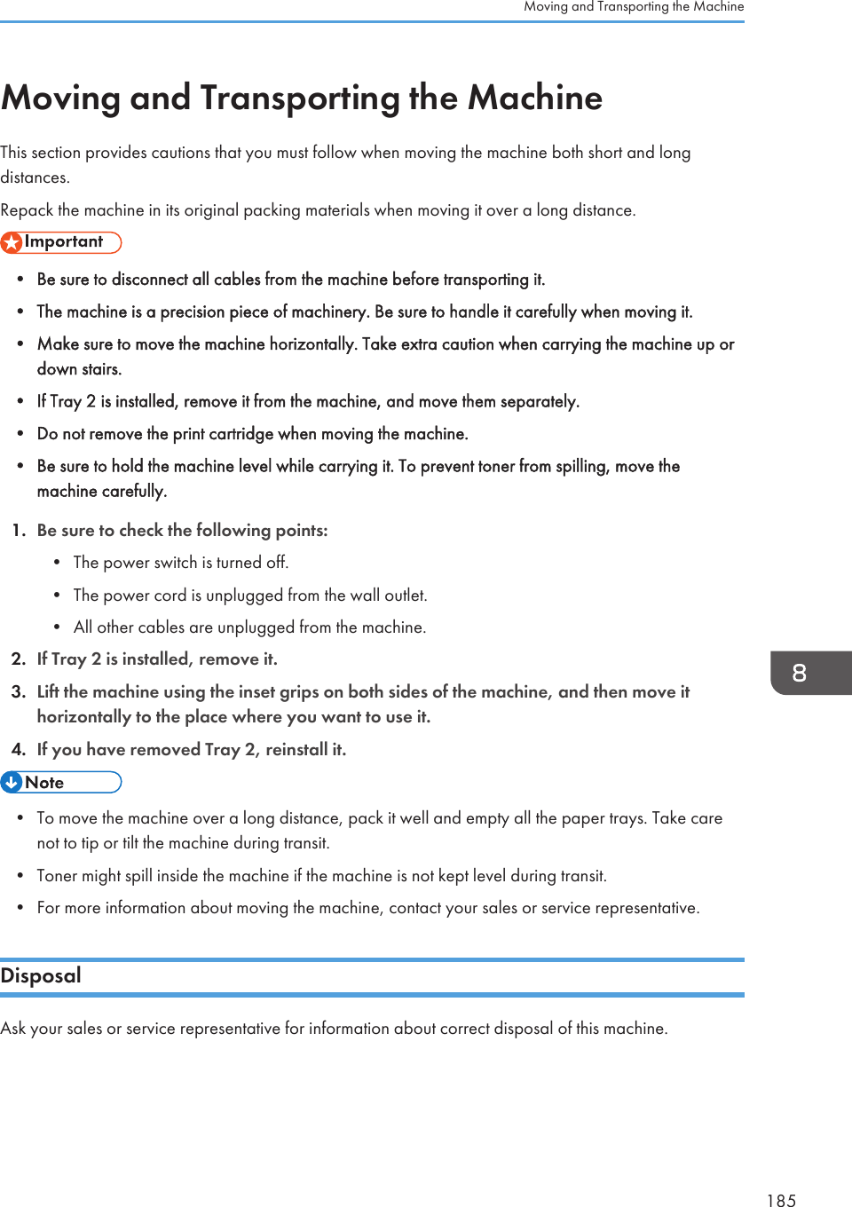 Moving and Transporting the MachineThis section provides cautions that you must follow when moving the machine both short and longdistances.Repack the machine in its original packing materials when moving it over a long distance.• Be sure to disconnect all cables from the machine before transporting it.• The machine is a precision piece of machinery. Be sure to handle it carefully when moving it.• Make sure to move the machine horizontally. Take extra caution when carrying the machine up ordown stairs.• If Tray 2 is installed, remove it from the machine, and move them separately.• Do not remove the print cartridge when moving the machine.• Be sure to hold the machine level while carrying it. To prevent toner from spilling, move themachine carefully.1. Be sure to check the following points:• The power switch is turned off.• The power cord is unplugged from the wall outlet.• All other cables are unplugged from the machine.2. If Tray 2 is installed, remove it.3. Lift the machine using the inset grips on both sides of the machine, and then move ithorizontally to the place where you want to use it.4. If you have removed Tray 2, reinstall it.• To move the machine over a long distance, pack it well and empty all the paper trays. Take carenot to tip or tilt the machine during transit.• Toner might spill inside the machine if the machine is not kept level during transit.• For more information about moving the machine, contact your sales or service representative.DisposalAsk your sales or service representative for information about correct disposal of this machine.Moving and Transporting the Machine185
