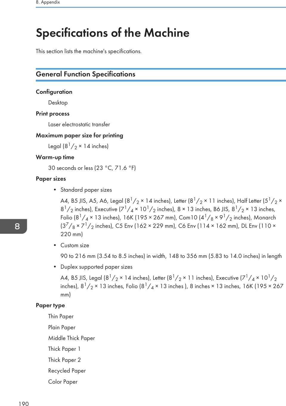 Specifications of the MachineThis section lists the machine&apos;s specifications.General Function SpecificationsConfigurationDesktopPrint processLaser electrostatic transferMaximum paper size for printingLegal (81/2 × 14 inches)Warm-up time30 seconds or less (23 °C, 71.6 °F)Paper sizes• Standard paper sizesA4, B5 JIS, A5, A6, Legal (81/2 × 14 inches), Letter (81/2 × 11 inches), Half Letter (51/2 ×81/2 inches), Executive (71/4 × 101/2 inches), 8 × 13 inches, B6 JIS, 81/2 × 13 inches,Folio (81/4 × 13 inches), 16K (195 × 267 mm), Com10 (41/8 × 91/2 inches), Monarch(37/8 × 71/2 inches), C5 Env (162 × 229 mm), C6 Env (114 × 162 mm), DL Env (110 ×220 mm)• Custom size90 to 216 mm (3.54 to 8.5 inches) in width, 148 to 356 mm (5.83 to 14.0 inches) in length• Duplex supported paper sizesA4, B5 JIS, Legal (81/2 × 14 inches), Letter (81/2 × 11 inches), Executive (71/4 × 101/2inches), 81/2 × 13 inches, Folio (81/4 × 13 inches ), 8 inches × 13 inches, 16K (195 × 267mm)Paper typeThin PaperPlain PaperMiddle Thick PaperThick Paper 1Thick Paper 2Recycled PaperColor Paper8. Appendix190