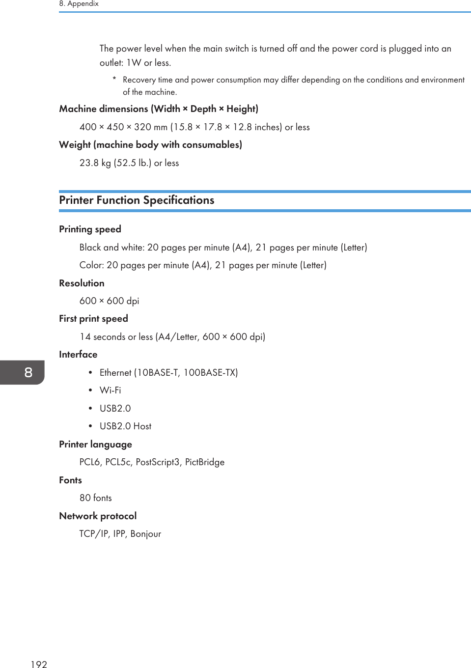 The power level when the main switch is turned off and the power cord is plugged into anoutlet: 1W or less.*Recovery time and power consumption may differ depending on the conditions and environmentof the machine.Machine dimensions (Width × Depth × Height)400 × 450 × 320 mm (15.8 × 17.8 × 12.8 inches) or lessWeight (machine body with consumables)23.8 kg (52.5 lb.) or lessPrinter Function SpecificationsPrinting speedBlack and white: 20 pages per minute (A4), 21 pages per minute (Letter)Color: 20 pages per minute (A4), 21 pages per minute (Letter)Resolution600 × 600 dpiFirst print speed14 seconds or less (A4/Letter, 600 × 600 dpi)Interface• Ethernet (10BASE-T, 100BASE-TX)• Wi-Fi• USB2.0• USB2.0 HostPrinter languagePCL6, PCL5c, PostScript3, PictBridgeFonts80 fontsNetwork protocolTCP/IP, IPP, Bonjour8. Appendix192