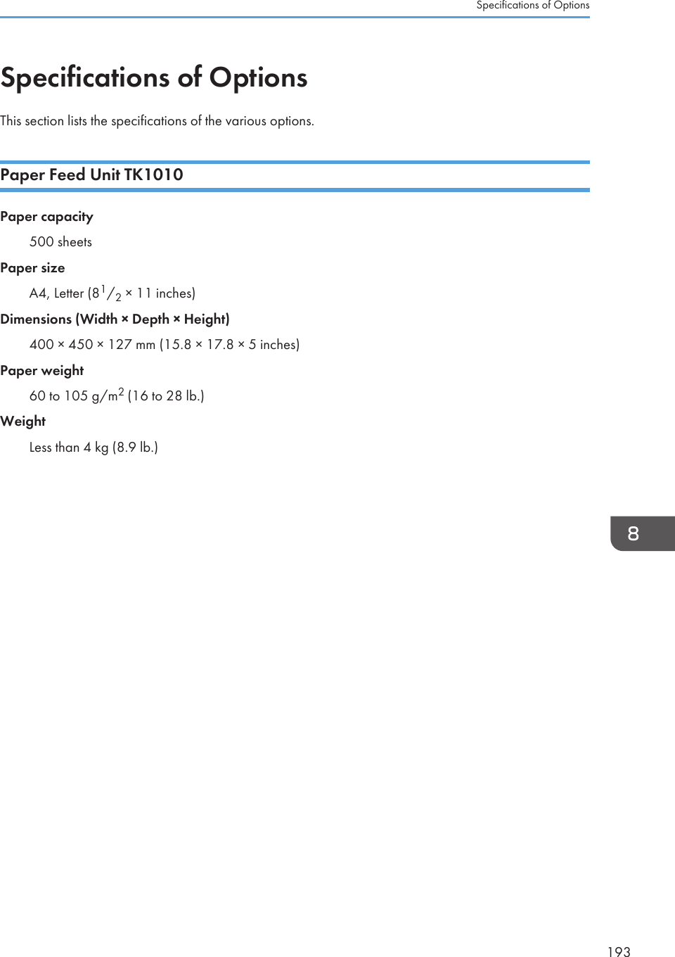 Specifications of OptionsThis section lists the specifications of the various options.Paper Feed Unit TK1010Paper capacity500 sheetsPaper sizeA4, Letter (81/2 × 11 inches)Dimensions (Width × Depth × Height)400 × 450 × 127 mm (15.8 × 17.8 × 5 inches)Paper weight60 to 105 g/m2 (16 to 28 lb.)WeightLess than 4 kg (8.9 lb.)Specifications of Options193