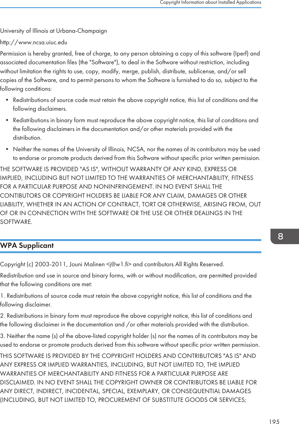 University of Illinois at Urbana-Champaignhttp://www.ncsa.uiuc.eduPermission is hereby granted, free of charge, to any person obtaining a copy of this software (Iperf) andassociated documentation files (the &quot;Software&quot;), to deal in the Software without restriction, includingwithout limitation the rights to use, copy, modify, merge, publish, distribute, sublicense, and/or sellcopies of the Software, and to permit persons to whom the Software is furnished to do so, subject to thefollowing conditions:• Redistributions of source code must retain the above copyright notice, this list of conditions and thefollowing disclaimers.• Redistributions in binary form must reproduce the above copyright notice, this list of conditions andthe following disclaimers in the documentation and/or other materials provided with thedistribution.• Neither the names of the University of Illinois, NCSA, nor the names of its contributors may be usedto endorse or promote products derived from this Software without specific prior written permission.THE SOFTWARE IS PROVIDED &quot;AS IS&quot;, WITHOUT WARRANTY OF ANY KIND, EXPRESS ORIMPLIED, INCLUDING BUT NOT LIMITED TO THE WARRANTIES OF MERCHANTABILITY, FITNESSFOR A PARTICULAR PURPOSE AND NONINFRINGEMENT. IN NO EVENT SHALL THECONTIBUTORS OR COPYRIGHT HOLDERS BE LIABLE FOR ANY CLAIM, DAMAGES OR OTHERLIABILITY, WHETHER IN AN ACTION OF CONTRACT, TORT OR OTHERWISE, ARISING FROM, OUTOF OR IN CONNECTION WITH THE SOFTWARE OR THE USE OR OTHER DEALINGS IN THESOFTWARE.WPA SupplicantCopyright (c) 2003-2011, Jouni Malinen &lt;j@w1.fi&gt; and contributors All Rights Reserved.Redistribution and use in source and binary forms, with or without modification, are permitted providedthat the following conditions are met:1. Redistributions of source code must retain the above copyright notice, this list of conditions and thefollowing disclaimer.2. Redistributions in binary form must reproduce the above copyright notice, this list of conditions andthe following disclaimer in the documentation and /or other materials provided with the distribution.3. Neither the name (s) of the above-listed copyright holder (s) nor the names of its contributors may beused to endorse or promote products derived from this software without specific prior written permission.THIS SOFTWARE IS PROVIDED BY THE COPYRIGHT HOLDERS AND CONTRIBUTORS &quot;AS IS&quot; ANDANY EXPRESS OR IMPLIED WARRANTIES, INCLUDING, BUT NOT LIMITED TO, THE IMPLIEDWARRANTIES OF MERCHANTABILITY AND FITNESS FOR A PARTICULAR PURPOSE AREDISCLAIMED. IN NO EVENT SHALL THE COPYRIGHT OWNER OR CONTRIBUTORS BE LIABLE FORANY DIRECT, INDIRECT, INCIDENTAL, SPECIAL, EXEMPLARY, OR CONSEQUENTIAL DAMAGES(INCLUDING, BUT NOT LIMITED TO, PROCUREMENT OF SUBSTITUTE GOODS OR SERVICES;Copyright Information about Installed Applications195