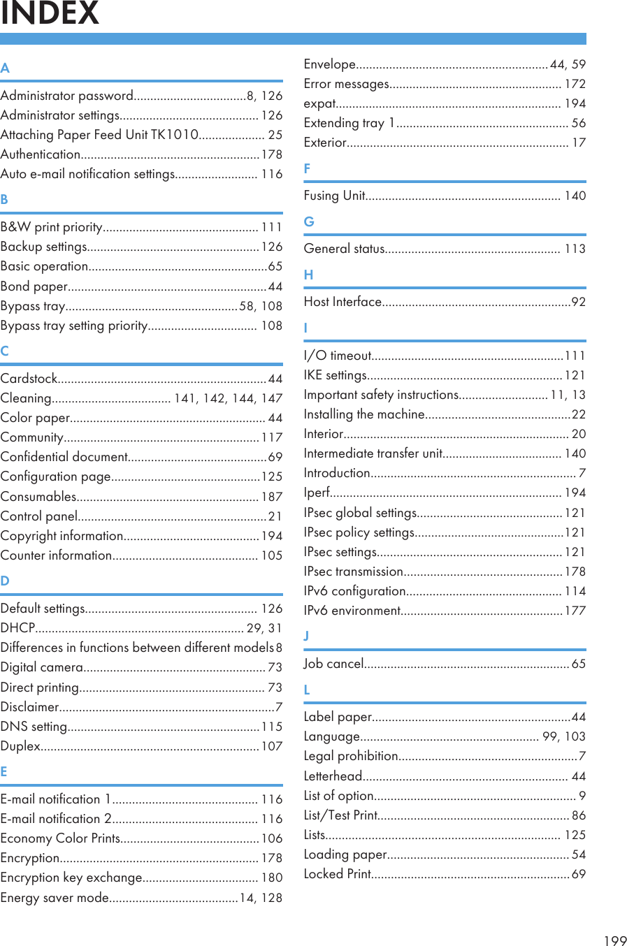 INDEXAAdministrator password..................................8, 126Administrator settings..........................................126Attaching Paper Feed Unit TK1010.................... 25Authentication......................................................178Auto e-mail notification settings......................... 116BB&amp;W print priority............................................... 111Backup settings....................................................126Basic operation......................................................65Bond paper............................................................44Bypass tray....................................................58, 108Bypass tray setting priority................................. 108CCardstock...............................................................44Cleaning.................................... 141, 142, 144, 147Color paper........................................................... 44Community...........................................................117Confidential document..........................................69Configuration page.............................................125Consumables.......................................................187Control panel.........................................................21Copyright information.........................................194Counter information............................................ 105DDefault settings.................................................... 126DHCP............................................................... 29, 31Differences in functions between different models8Digital camera....................................................... 73Direct printing........................................................ 73Disclaimer.................................................................7DNS setting..........................................................115Duplex..................................................................107EE-mail notification 1............................................ 116E-mail notification 2............................................ 116Economy Color Prints..........................................106Encryption............................................................178Encryption key exchange................................... 180Energy saver mode.......................................14, 128Envelope..........................................................44, 59Error messages.................................................... 172expat.................................................................... 194Extending tray 1.................................................... 56Exterior................................................................... 17FFusing Unit........................................................... 140GGeneral status..................................................... 113HHost Interface.........................................................92II/O timeout..........................................................111IKE settings...........................................................121Important safety instructions...........................11, 13Installing the machine............................................22Interior.................................................................... 20Intermediate transfer unit.................................... 140Introduction.............................................................. 7Iperf...................................................................... 194IPsec global settings............................................121IPsec policy settings.............................................121IPsec settings........................................................121IPsec transmission................................................178IPv6 configuration............................................... 114IPv6 environment.................................................177JJob cancel..............................................................65LLabel paper............................................................44Language...................................................... 99, 103Legal prohibition......................................................7Letterhead.............................................................. 44List of option............................................................. 9List/Test Print..........................................................86Lists....................................................................... 125Loading paper....................................................... 54Locked Print............................................................69199
