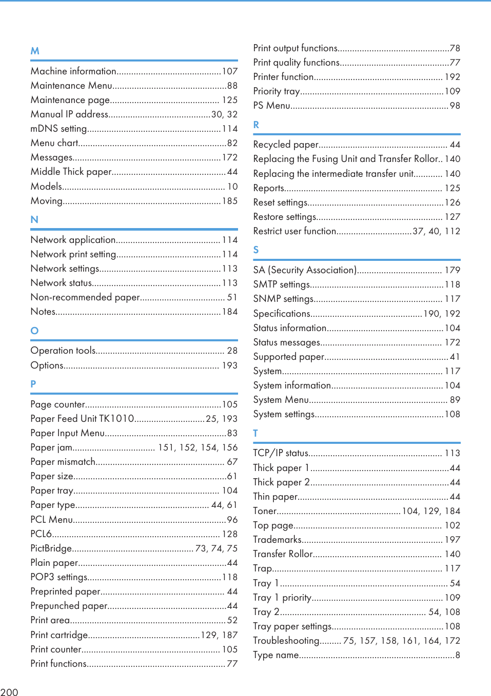 MMachine information...........................................107Maintenance Menu...............................................88Maintenance page............................................. 125Manual IP address..........................................30, 32mDNS setting.......................................................114Menu chart.............................................................82Messages.............................................................172Middle Thick paper...............................................44Models................................................................... 10Moving.................................................................185NNetwork application...........................................114Network print setting...........................................114Network settings..................................................113Network status.....................................................113Non-recommended paper................................... 51Notes....................................................................184OOperation tools..................................................... 28Options................................................................ 193PPage counter........................................................105Paper Feed Unit TK1010.............................25, 193Paper Input Menu..................................................83Paper jam.................................. 151, 152, 154, 156Paper mismatch..................................................... 67Paper size...............................................................61Paper tray............................................................ 104Paper type....................................................... 44, 61PCL Menu...............................................................96PCL6..................................................................... 128PictBridge.................................................. 73, 74, 75Plain paper.............................................................44POP3 settings.......................................................118Preprinted paper................................................... 44Prepunched paper.................................................44Print area................................................................52Print cartridge..............................................129, 187Print counter.........................................................105Print functions......................................................... 77Print output functions..............................................78Print quality functions.............................................77Printer function.....................................................192Priority tray...........................................................109PS Menu.................................................................98RRecycled paper..................................................... 44Replacing the Fusing Unit and Transfer Rollor..140Replacing the intermediate transfer unit............ 140Reports................................................................. 125Reset settings........................................................126Restore settings.................................................... 127Restrict user function...............................37, 40, 112SSA (Security Association)................................... 179SMTP settings.......................................................118SNMP settings..................................................... 117Specifications..............................................190, 192Status information................................................104Status messages.................................................. 172Supported paper...................................................41System.................................................................. 117System information..............................................104System Menu......................................................... 89System settings.....................................................108TTCP/IP status....................................................... 113Thick paper 1.........................................................44Thick paper 2.........................................................44Thin paper..............................................................44Toner...................................................104, 129, 184Top page............................................................. 102Trademarks.......................................................... 197Transfer Rollor..................................................... 140Trap...................................................................... 117Tray 1..................................................................... 54Tray 1 priority......................................................109Tray 2............................................................ 54, 108Tray paper settings..............................................108Troubleshooting......... 75, 157, 158, 161, 164, 172Type name................................................................8200