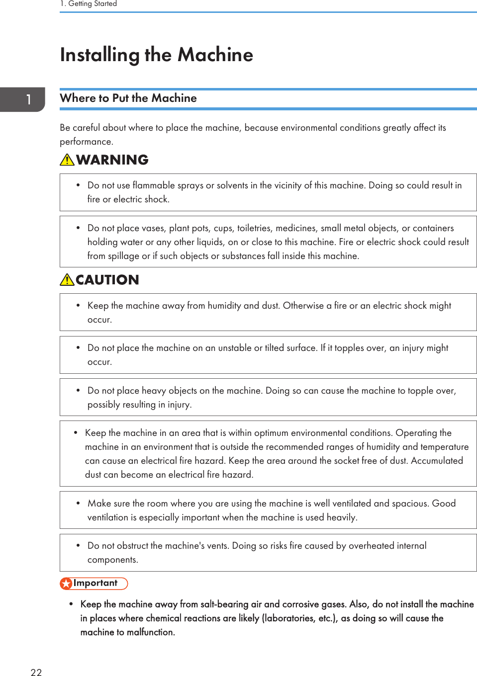 Installing the MachineWhere to Put the MachineBe careful about where to place the machine, because environmental conditions greatly affect itsperformance.• Do not use flammable sprays or solvents in the vicinity of this machine. Doing so could result infire or electric shock.• Do not place vases, plant pots, cups, toiletries, medicines, small metal objects, or containersholding water or any other liquids, on or close to this machine. Fire or electric shock could resultfrom spillage or if such objects or substances fall inside this machine.• Keep the machine away from humidity and dust. Otherwise a fire or an electric shock mightoccur.• Do not place the machine on an unstable or tilted surface. If it topples over, an injury mightoccur.• Do not place heavy objects on the machine. Doing so can cause the machine to topple over,possibly resulting in injury.• Keep the machine in an area that is within optimum environmental conditions. Operating themachine in an environment that is outside the recommended ranges of humidity and temperaturecan cause an electrical fire hazard. Keep the area around the socket free of dust. Accumulateddust can become an electrical fire hazard.• Make sure the room where you are using the machine is well ventilated and spacious. Goodventilation is especially important when the machine is used heavily.• Do not obstruct the machine&apos;s vents. Doing so risks fire caused by overheated internalcomponents.• Keep the machine away from salt-bearing air and corrosive gases. Also, do not install the machinein places where chemical reactions are likely (laboratories, etc.), as doing so will cause themachine to malfunction.1. Getting Started22
