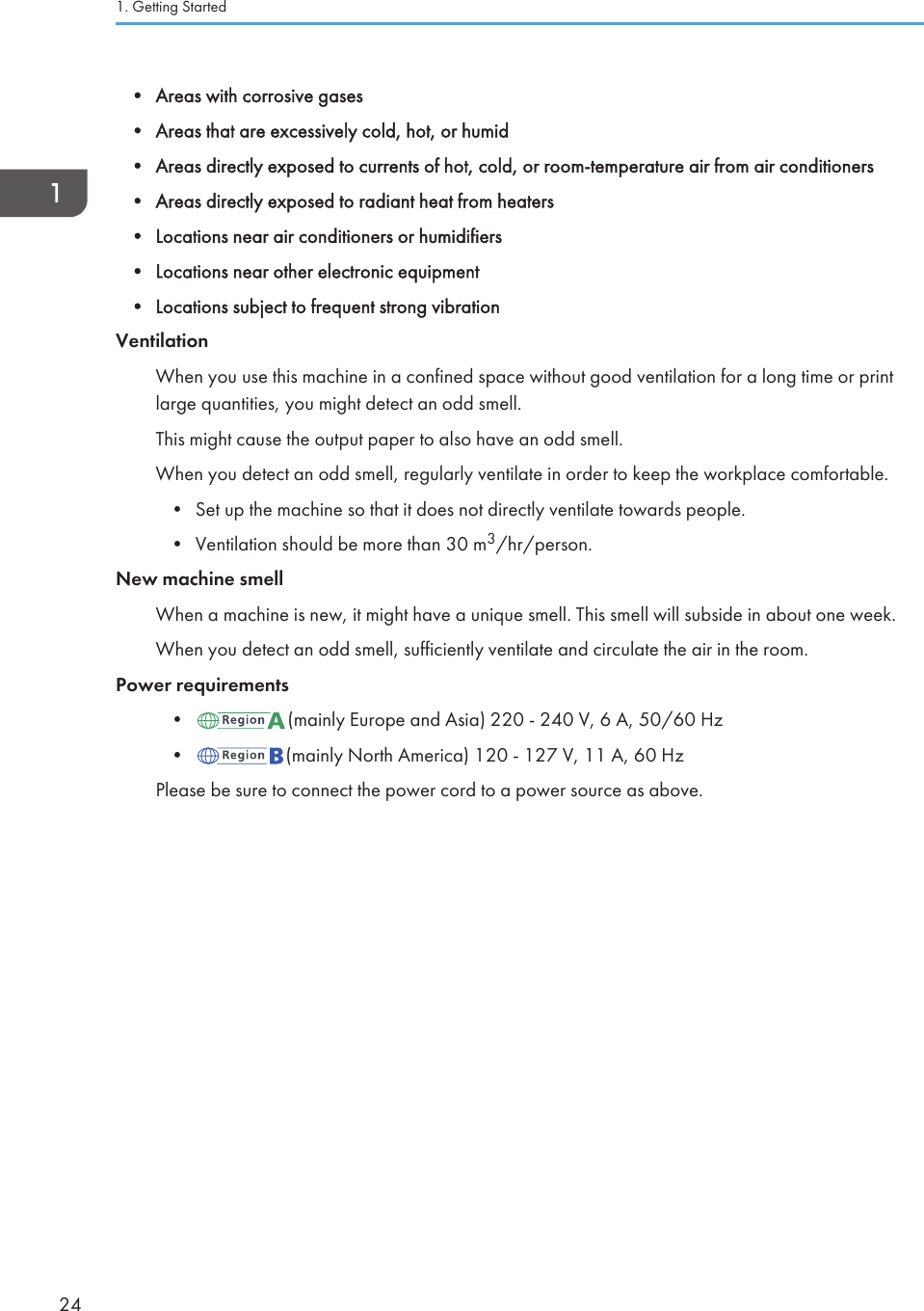 • Areas with corrosive gases• Areas that are excessively cold, hot, or humid• Areas directly exposed to currents of hot, cold, or room-temperature air from air conditioners• Areas directly exposed to radiant heat from heaters• Locations near air conditioners or humidifiers• Locations near other electronic equipment• Locations subject to frequent strong vibrationVentilationWhen you use this machine in a confined space without good ventilation for a long time or printlarge quantities, you might detect an odd smell.This might cause the output paper to also have an odd smell.When you detect an odd smell, regularly ventilate in order to keep the workplace comfortable.• Set up the machine so that it does not directly ventilate towards people.• Ventilation should be more than 30 m3/hr/person.New machine smellWhen a machine is new, it might have a unique smell. This smell will subside in about one week.When you detect an odd smell, sufficiently ventilate and circulate the air in the room.Power requirements• (mainly Europe and Asia) 220 - 240 V, 6 A, 50/60 Hz• (mainly North America) 120 - 127 V, 11 A, 60 HzPlease be sure to connect the power cord to a power source as above.1. Getting Started24