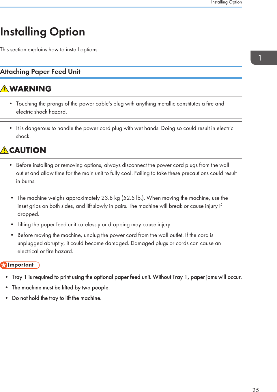 Installing OptionThis section explains how to install options.Attaching Paper Feed Unit• Touching the prongs of the power cable&apos;s plug with anything metallic constitutes a fire andelectric shock hazard.• It is dangerous to handle the power cord plug with wet hands. Doing so could result in electricshock.• Before installing or removing options, always disconnect the power cord plugs from the walloutlet and allow time for the main unit to fully cool. Failing to take these precautions could resultin burns.• The machine weighs approximately 23.8 kg (52.5 lb.). When moving the machine, use theinset grips on both sides, and lift slowly in pairs. The machine will break or cause injury ifdropped.• Lifting the paper feed unit carelessly or dropping may cause injury.• Before moving the machine, unplug the power cord from the wall outlet. If the cord isunplugged abruptly, it could become damaged. Damaged plugs or cords can cause anelectrical or fire hazard.• Tray 1 is required to print using the optional paper feed unit. Without Tray 1, paper jams will occur.• The machine must be lifted by two people.• Do not hold the tray to lift the machine.Installing Option25