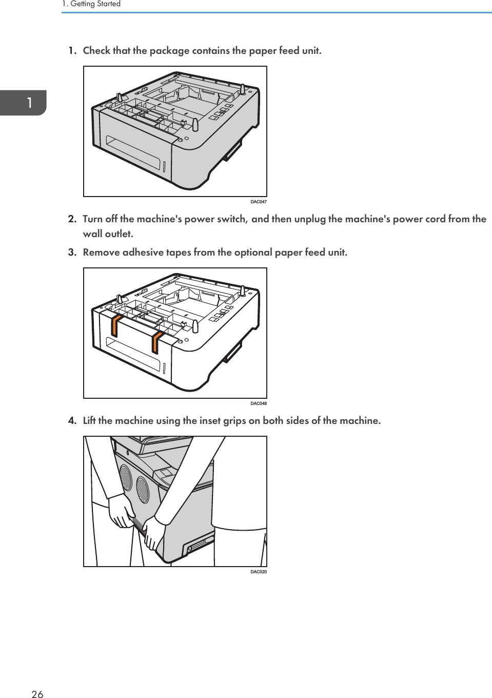 1. Check that the package contains the paper feed unit.DAC0472. Turn off the machine&apos;s power switch, and then unplug the machine&apos;s power cord from thewall outlet.3. Remove adhesive tapes from the optional paper feed unit.DAC0484. Lift the machine using the inset grips on both sides of the machine.DAC0201. Getting Started26