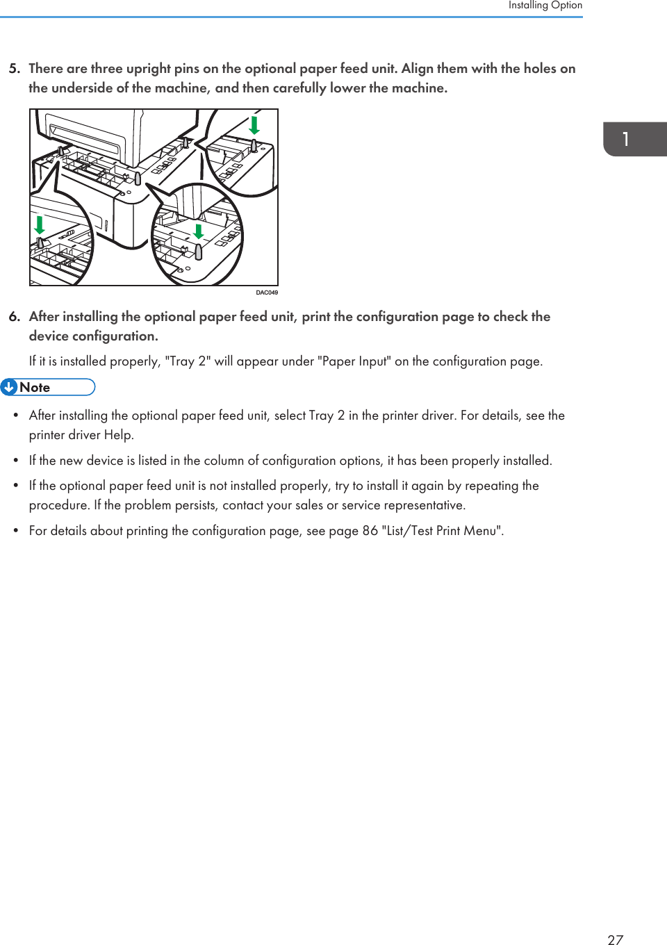 5. There are three upright pins on the optional paper feed unit. Align them with the holes onthe underside of the machine, and then carefully lower the machine.DAC0496. After installing the optional paper feed unit, print the configuration page to check thedevice configuration.If it is installed properly, &quot;Tray 2&quot; will appear under &quot;Paper Input&quot; on the configuration page.• After installing the optional paper feed unit, select Tray 2 in the printer driver. For details, see theprinter driver Help.• If the new device is listed in the column of configuration options, it has been properly installed.• If the optional paper feed unit is not installed properly, try to install it again by repeating theprocedure. If the problem persists, contact your sales or service representative.• For details about printing the configuration page, see page 86 &quot;List/Test Print Menu&quot;.Installing Option27