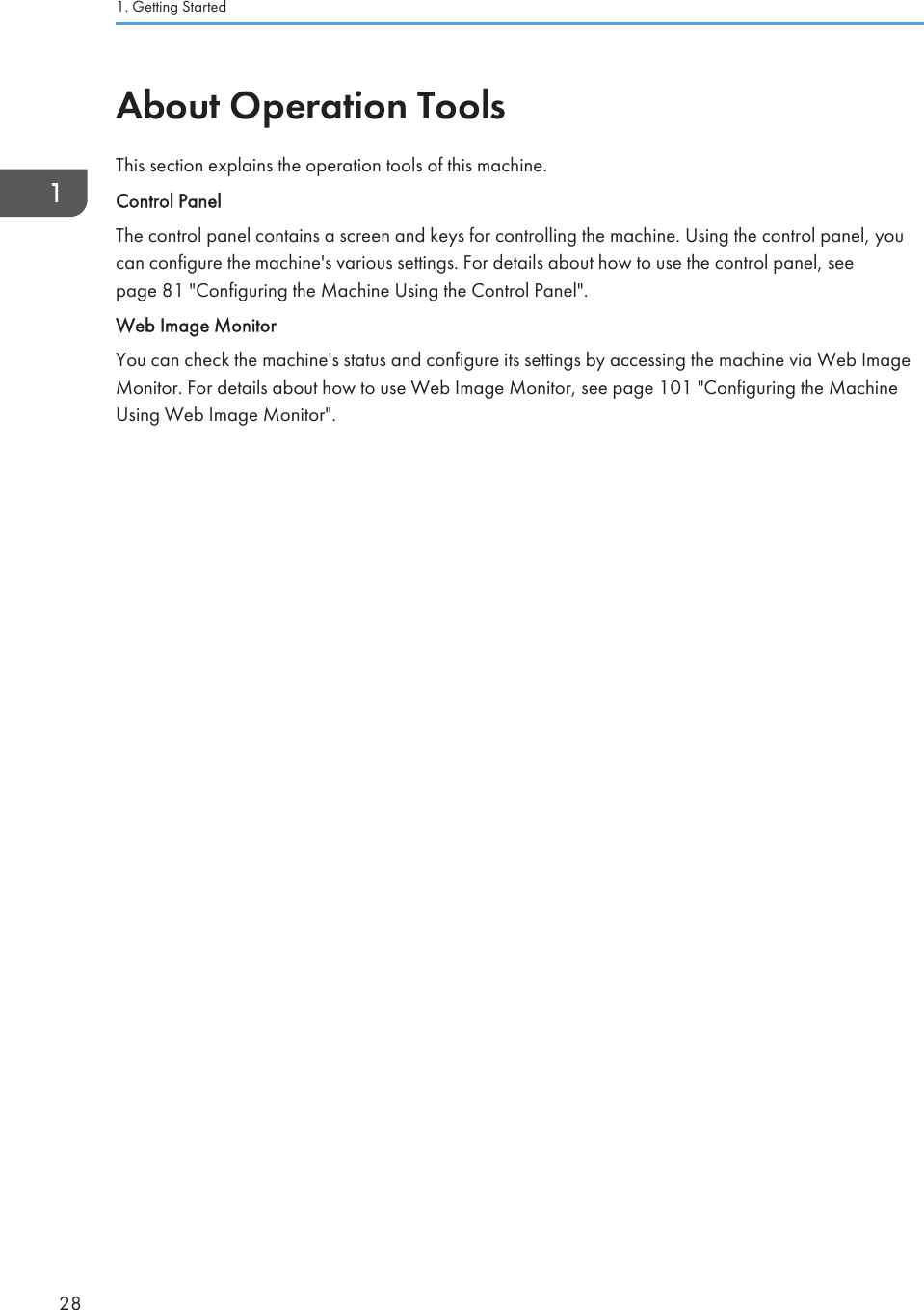 About Operation ToolsThis section explains the operation tools of this machine.Control PanelThe control panel contains a screen and keys for controlling the machine. Using the control panel, youcan configure the machine&apos;s various settings. For details about how to use the control panel, seepage 81 &quot;Configuring the Machine Using the Control Panel&quot;.Web Image MonitorYou can check the machine&apos;s status and configure its settings by accessing the machine via Web ImageMonitor. For details about how to use Web Image Monitor, see page 101 &quot;Configuring the MachineUsing Web Image Monitor&quot;.1. Getting Started28