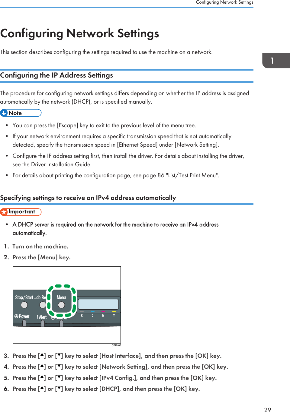 Configuring Network SettingsThis section describes configuring the settings required to use the machine on a network.Configuring the IP Address SettingsThe procedure for configuring network settings differs depending on whether the IP address is assignedautomatically by the network (DHCP), or is specified manually.• You can press the [Escape] key to exit to the previous level of the menu tree.• If your network environment requires a specific transmission speed that is not automaticallydetected, specify the transmission speed in [Ethernet Speed] under [Network Setting].• Configure the IP address setting first, then install the driver. For details about installing the driver,see the Driver Installation Guide.• For details about printing the configuration page, see page 86 &quot;List/Test Print Menu&quot;.Specifying settings to receive an IPv4 address automatically• A DHCP server is required on the network for the machine to receive an IPv4 addressautomatically.1. Turn on the machine.2. Press the [Menu] key.CER4083. Press the [ ] or [ ] key to select [Host Interface], and then press the [OK] key.4. Press the [ ] or [ ] key to select [Network Setting], and then press the [OK] key.5. Press the [ ] or [ ] key to select [IPv4 Config.], and then press the [OK] key.6. Press the [ ] or [ ] key to select [DHCP], and then press the [OK] key.Configuring Network Settings29