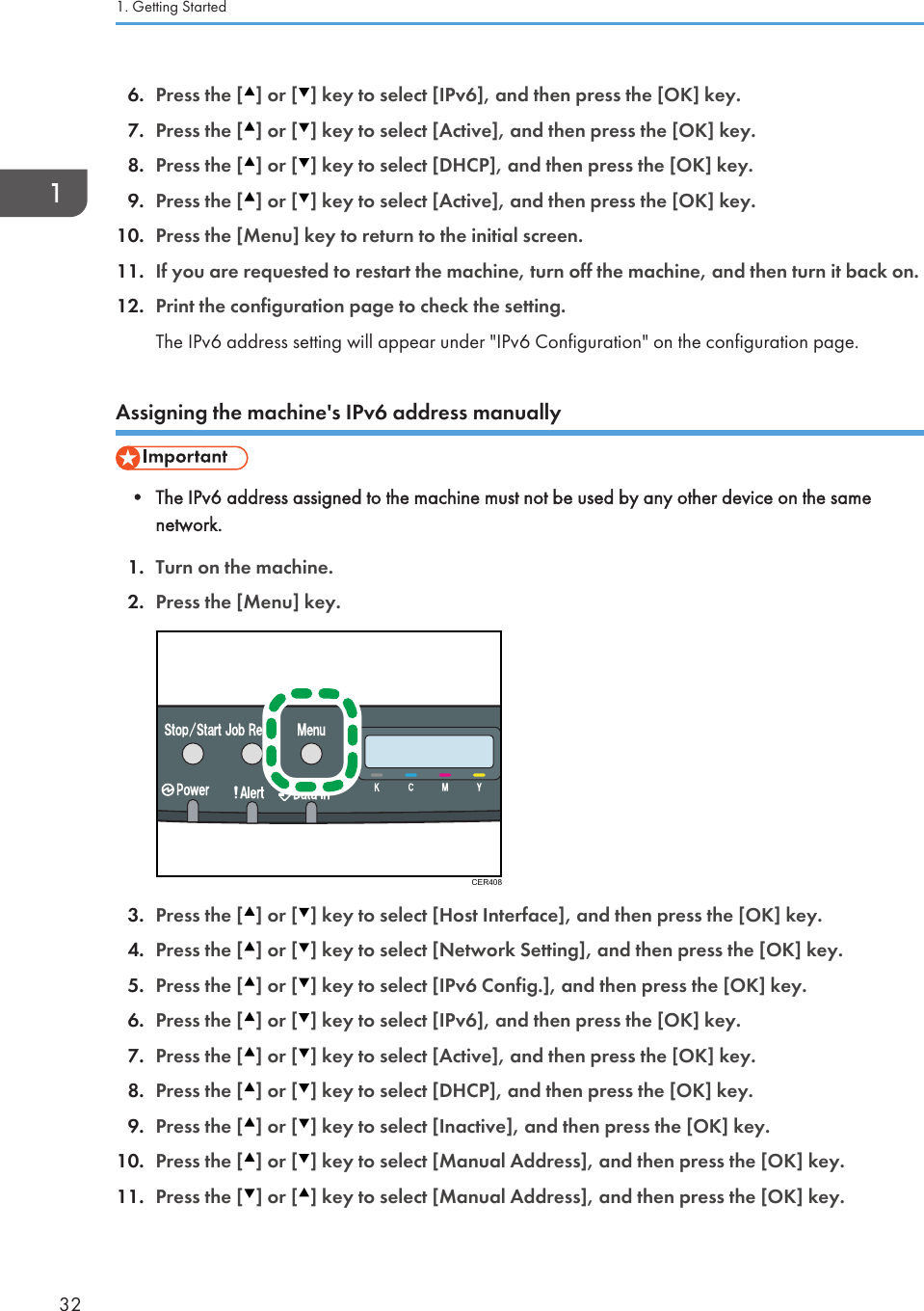 6. Press the [ ] or [ ] key to select [IPv6], and then press the [OK] key.7. Press the [ ] or [ ] key to select [Active], and then press the [OK] key.8. Press the [ ] or [ ] key to select [DHCP], and then press the [OK] key.9. Press the [ ] or [ ] key to select [Active], and then press the [OK] key.10. Press the [Menu] key to return to the initial screen.11. If you are requested to restart the machine, turn off the machine, and then turn it back on.12. Print the configuration page to check the setting.The IPv6 address setting will appear under &quot;IPv6 Configuration&quot; on the configuration page.Assigning the machine&apos;s IPv6 address manually• The IPv6 address assigned to the machine must not be used by any other device on the samenetwork.1. Turn on the machine.2. Press the [Menu] key.CER4083. Press the [ ] or [ ] key to select [Host Interface], and then press the [OK] key.4. Press the [ ] or [ ] key to select [Network Setting], and then press the [OK] key.5. Press the [ ] or [ ] key to select [IPv6 Config.], and then press the [OK] key.6. Press the [ ] or [ ] key to select [IPv6], and then press the [OK] key.7. Press the [ ] or [ ] key to select [Active], and then press the [OK] key.8. Press the [ ] or [ ] key to select [DHCP], and then press the [OK] key.9. Press the [ ] or [ ] key to select [Inactive], and then press the [OK] key.10. Press the [ ] or [ ] key to select [Manual Address], and then press the [OK] key.11. Press the [ ] or [ ] key to select [Manual Address], and then press the [OK] key.1. Getting Started32