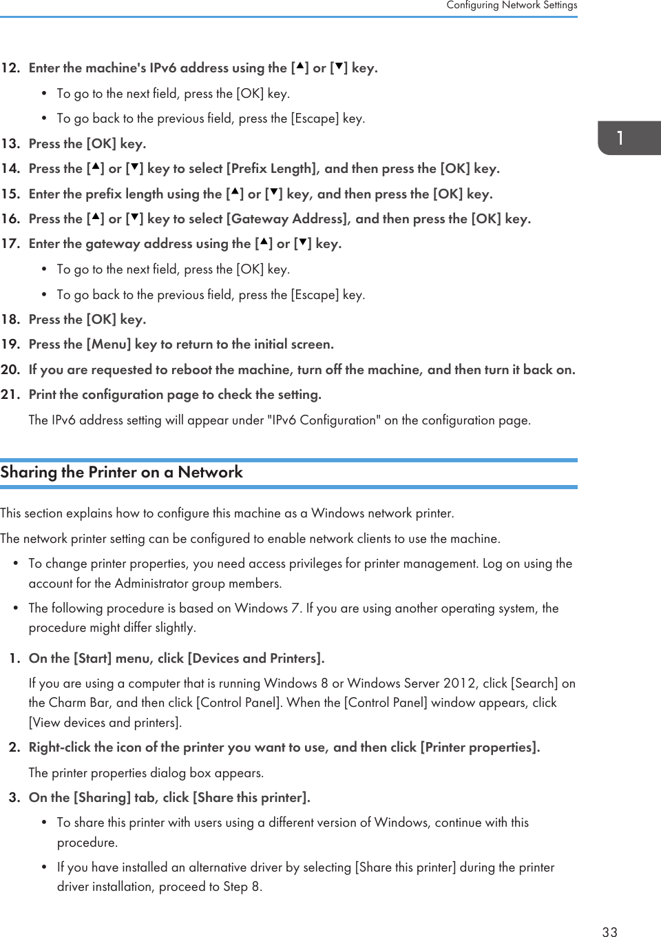 12. Enter the machine&apos;s IPv6 address using the [ ] or [ ] key.• To go to the next field, press the [OK] key.• To go back to the previous field, press the [Escape] key.13. Press the [OK] key.14. Press the [ ] or [ ] key to select [Prefix Length], and then press the [OK] key.15. Enter the prefix length using the [ ] or [ ] key, and then press the [OK] key.16. Press the [ ] or [ ] key to select [Gateway Address], and then press the [OK] key.17. Enter the gateway address using the [ ] or [ ] key.• To go to the next field, press the [OK] key.• To go back to the previous field, press the [Escape] key.18. Press the [OK] key.19. Press the [Menu] key to return to the initial screen.20. If you are requested to reboot the machine, turn off the machine, and then turn it back on.21. Print the configuration page to check the setting.The IPv6 address setting will appear under &quot;IPv6 Configuration&quot; on the configuration page.Sharing the Printer on a NetworkThis section explains how to configure this machine as a Windows network printer.The network printer setting can be configured to enable network clients to use the machine.• To change printer properties, you need access privileges for printer management. Log on using theaccount for the Administrator group members.• The following procedure is based on Windows 7. If you are using another operating system, theprocedure might differ slightly.1. On the [Start] menu, click [Devices and Printers].If you are using a computer that is running Windows 8 or Windows Server 2012, click [Search] onthe Charm Bar, and then click [Control Panel]. When the [Control Panel] window appears, click[View devices and printers].2. Right-click the icon of the printer you want to use, and then click [Printer properties].The printer properties dialog box appears.3. On the [Sharing] tab, click [Share this printer].• To share this printer with users using a different version of Windows, continue with thisprocedure.• If you have installed an alternative driver by selecting [Share this printer] during the printerdriver installation, proceed to Step 8.Configuring Network Settings33