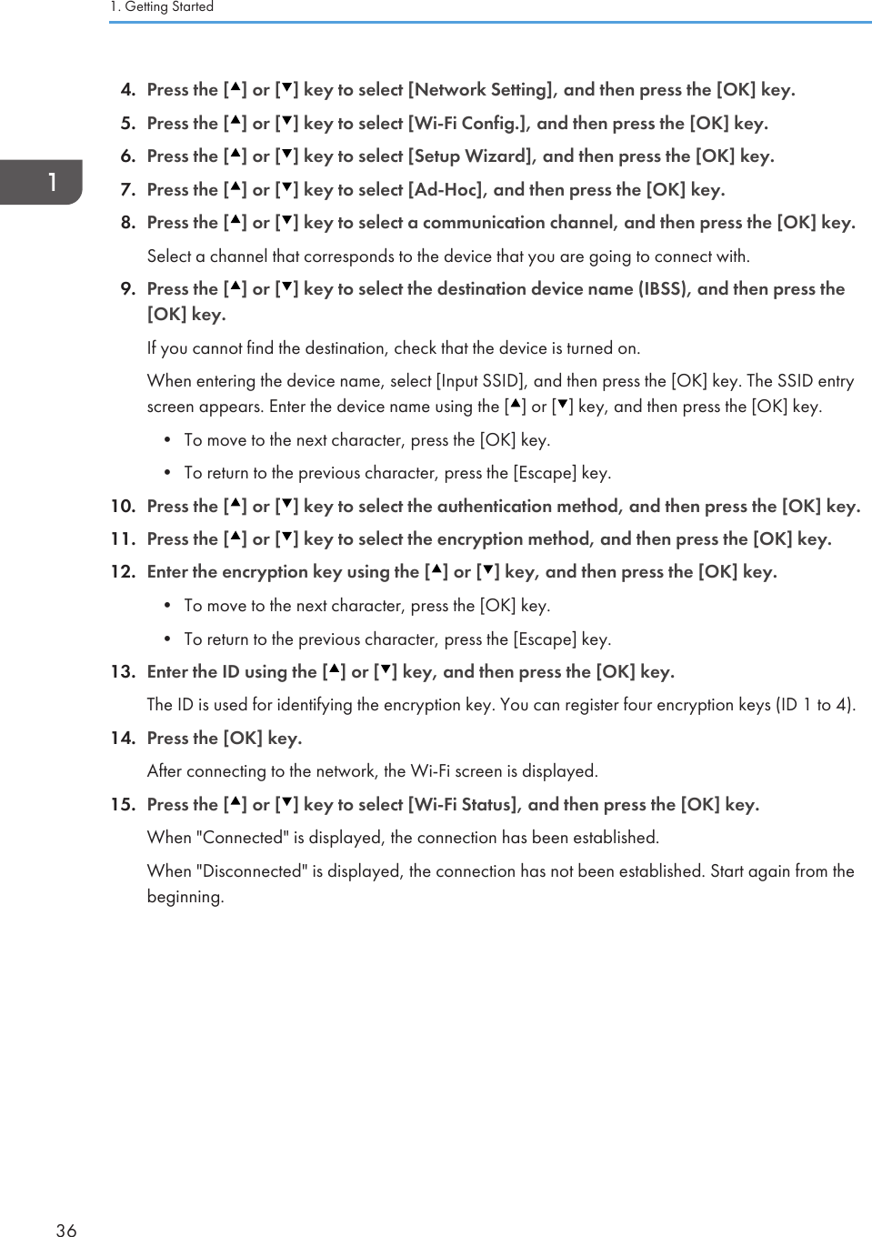 4. Press the [ ] or [ ] key to select [Network Setting], and then press the [OK] key.5. Press the [ ] or [ ] key to select [Wi-Fi Config.], and then press the [OK] key.6. Press the [ ] or [ ] key to select [Setup Wizard], and then press the [OK] key.7. Press the [ ] or [ ] key to select [Ad-Hoc], and then press the [OK] key.8. Press the [ ] or [ ] key to select a communication channel, and then press the [OK] key.Select a channel that corresponds to the device that you are going to connect with.9. Press the [ ] or [ ] key to select the destination device name (IBSS), and then press the[OK] key.If you cannot find the destination, check that the device is turned on.When entering the device name, select [Input SSID], and then press the [OK] key. The SSID entryscreen appears. Enter the device name using the [ ] or [ ] key, and then press the [OK] key.• To move to the next character, press the [OK] key.• To return to the previous character, press the [Escape] key.10. Press the [ ] or [ ] key to select the authentication method, and then press the [OK] key.11. Press the [ ] or [ ] key to select the encryption method, and then press the [OK] key.12. Enter the encryption key using the [ ] or [ ] key, and then press the [OK] key.• To move to the next character, press the [OK] key.• To return to the previous character, press the [Escape] key.13. Enter the ID using the [ ] or [ ] key, and then press the [OK] key.The ID is used for identifying the encryption key. You can register four encryption keys (ID 1 to 4).14. Press the [OK] key.After connecting to the network, the Wi-Fi screen is displayed.15. Press the [ ] or [ ] key to select [Wi-Fi Status], and then press the [OK] key.When &quot;Connected&quot; is displayed, the connection has been established.When &quot;Disconnected&quot; is displayed, the connection has not been established. Start again from thebeginning.1. Getting Started36