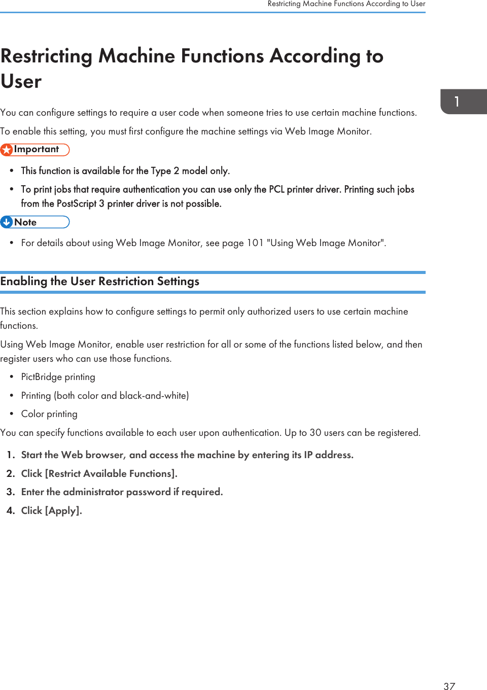 Restricting Machine Functions According toUserYou can configure settings to require a user code when someone tries to use certain machine functions.To enable this setting, you must first configure the machine settings via Web Image Monitor.• This function is available for the Type 2 model only.• To print jobs that require authentication you can use only the PCL printer driver. Printing such jobsfrom the PostScript 3 printer driver is not possible.• For details about using Web Image Monitor, see page 101 &quot;Using Web Image Monitor&quot;.Enabling the User Restriction SettingsThis section explains how to configure settings to permit only authorized users to use certain machinefunctions.Using Web Image Monitor, enable user restriction for all or some of the functions listed below, and thenregister users who can use those functions.• PictBridge printing• Printing (both color and black-and-white)• Color printingYou can specify functions available to each user upon authentication. Up to 30 users can be registered.1. Start the Web browser, and access the machine by entering its IP address.2. Click [Restrict Available Functions].3. Enter the administrator password if required.4. Click [Apply].Restricting Machine Functions According to User37