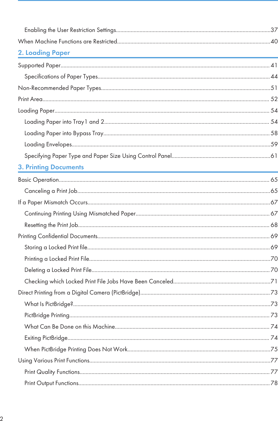 Enabling the User Restriction Settings.........................................................................................................37When Machine Functions are Restricted........................................................................................................402. Loading PaperSupported Paper.............................................................................................................................................. 41Specifications of Paper Types.....................................................................................................................44Non-Recommended Paper Types...................................................................................................................51Print Area.......................................................................................................................................................... 52Loading Paper.................................................................................................................................................. 54Loading Paper into Tray1 and 2................................................................................................................ 54Loading Paper into Bypass Tray................................................................................................................. 58Loading Envelopes.......................................................................................................................................59Specifying Paper Type and Paper Size Using Control Panel...................................................................613. Printing DocumentsBasic Operation............................................................................................................................................... 65Canceling a Print Job...................................................................................................................................65If a Paper Mismatch Occurs............................................................................................................................67Continuing Printing Using Mismatched Paper........................................................................................... 67Resetting the Print Job.................................................................................................................................. 68Printing Confidential Documents..................................................................................................................... 69Storing a Locked Print file............................................................................................................................69Printing a Locked Print File...........................................................................................................................70Deleting a Locked Print File......................................................................................................................... 70Checking which Locked Print File Jobs Have Been Canceled..................................................................71Direct Printing from a Digital Camera (PictBridge)........................................................................................73What Is PictBridge?......................................................................................................................................73PictBridge Printing........................................................................................................................................ 73What Can Be Done on this Machine......................................................................................................... 74Exiting PictBridge......................................................................................................................................... 74When PictBridge Printing Does Not Work.................................................................................................75Using Various Print Functions...........................................................................................................................77Print Quality Functions................................................................................................................................. 77Print Output Functions..................................................................................................................................782