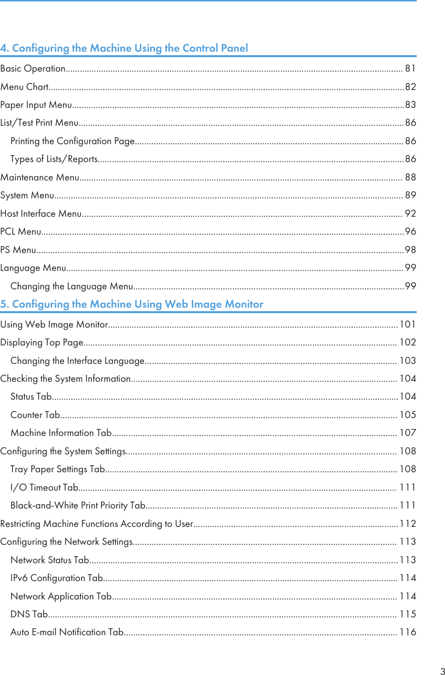4. Configuring the Machine Using the Control PanelBasic Operation............................................................................................................................................... 81Menu Chart.......................................................................................................................................................82Paper Input Menu.............................................................................................................................................83List/Test Print Menu..........................................................................................................................................86Printing the Configuration Page..................................................................................................................86Types of Lists/Reports..................................................................................................................................86Maintenance Menu......................................................................................................................................... 88System Menu.................................................................................................................................................... 89Host Interface Menu........................................................................................................................................ 92PCL Menu..........................................................................................................................................................96PS Menu............................................................................................................................................................98Language Menu...............................................................................................................................................99Changing the Language Menu...................................................................................................................995. Configuring the Machine Using Web Image MonitorUsing Web Image Monitor...........................................................................................................................101Displaying Top Page..................................................................................................................................... 102Changing the Interface Language........................................................................................................... 103Checking the System Information................................................................................................................. 104Status Tab...................................................................................................................................................104Counter Tab............................................................................................................................................... 105Machine Information Tab......................................................................................................................... 107Configuring the System Settings................................................................................................................... 108Tray Paper Settings Tab............................................................................................................................ 108I/O Timeout Tab....................................................................................................................................... 111Black-and-White Print Priority Tab...........................................................................................................111Restricting Machine Functions According to User.......................................................................................112Configuring the Network Settings................................................................................................................ 113Network Status Tab...................................................................................................................................113IPv6 Configuration Tab.............................................................................................................................114Network Application Tab......................................................................................................................... 114DNS Tab.................................................................................................................................................... 115Auto E-mail Notification Tab.................................................................................................................... 1163