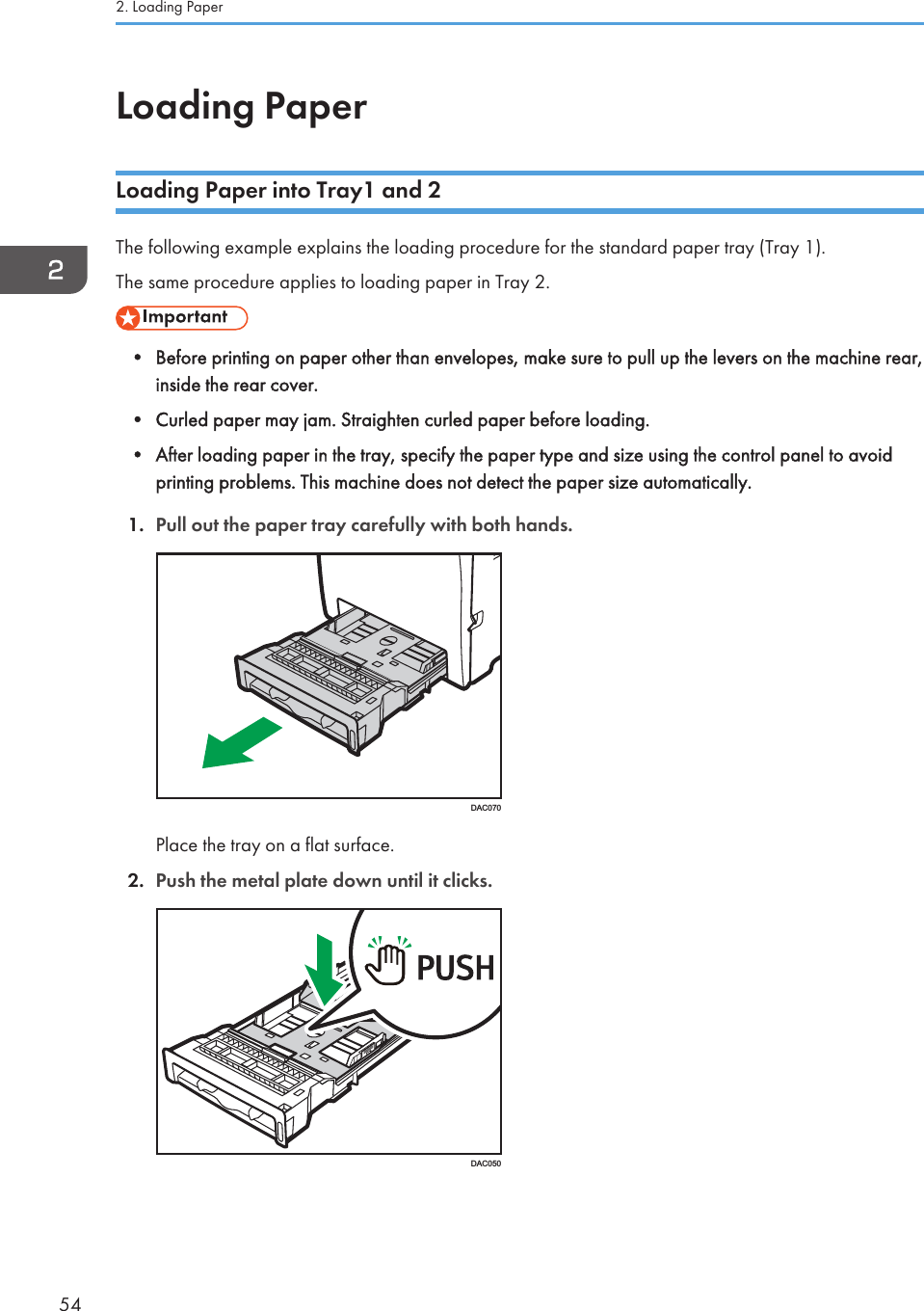 Loading PaperLoading Paper into Tray1 and 2The following example explains the loading procedure for the standard paper tray (Tray 1).The same procedure applies to loading paper in Tray 2.• Before printing on paper other than envelopes, make sure to pull up the levers on the machine rear,inside the rear cover.• Curled paper may jam. Straighten curled paper before loading.• After loading paper in the tray, specify the paper type and size using the control panel to avoidprinting problems. This machine does not detect the paper size automatically.1. Pull out the paper tray carefully with both hands.DAC070Place the tray on a flat surface.2. Push the metal plate down until it clicks.DAC0502. Loading Paper54