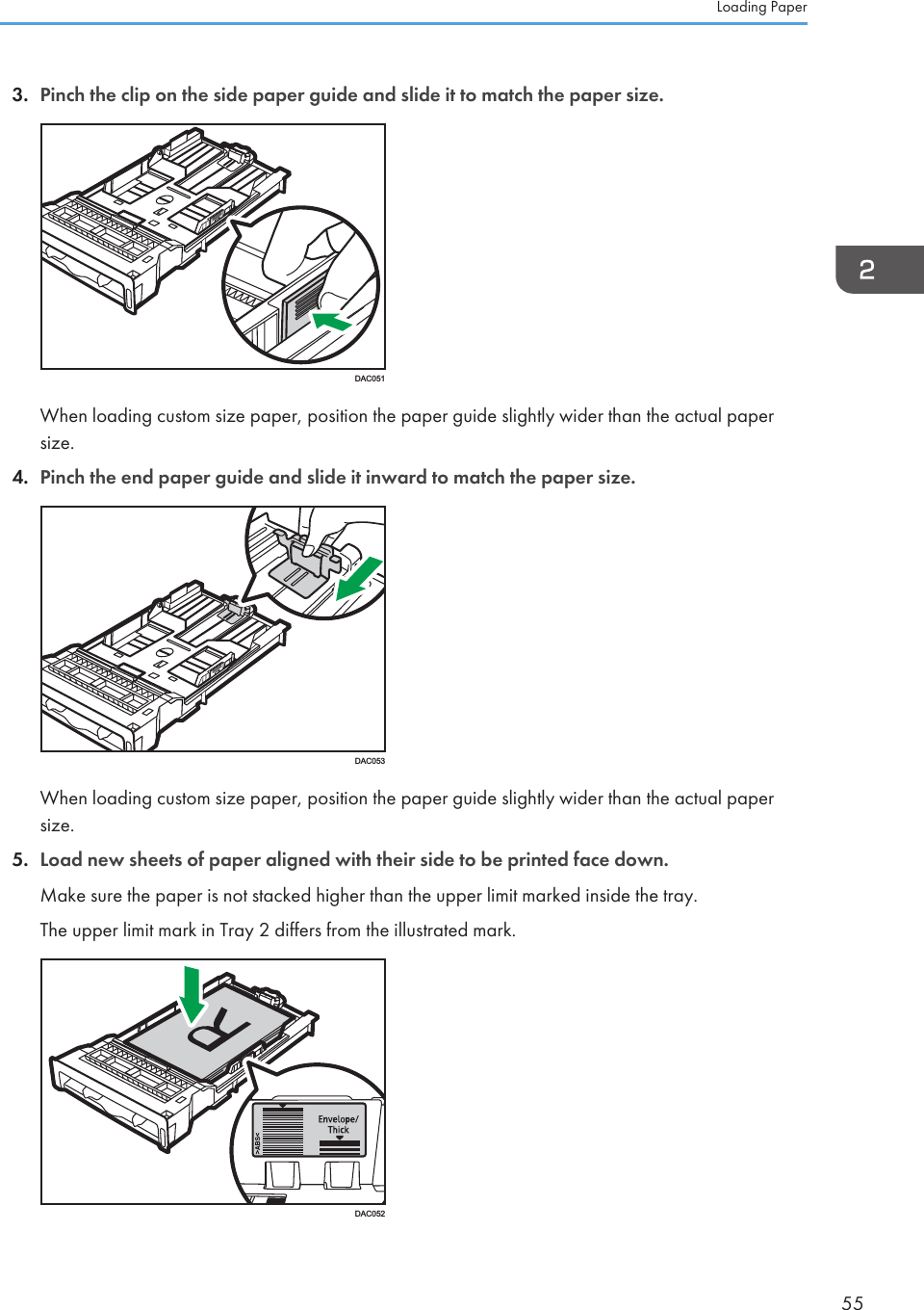 3. Pinch the clip on the side paper guide and slide it to match the paper size.DAC051When loading custom size paper, position the paper guide slightly wider than the actual papersize.4. Pinch the end paper guide and slide it inward to match the paper size.DAC053When loading custom size paper, position the paper guide slightly wider than the actual papersize.5. Load new sheets of paper aligned with their side to be printed face down.Make sure the paper is not stacked higher than the upper limit marked inside the tray.The upper limit mark in Tray 2 differs from the illustrated mark.DAC052Loading Paper55