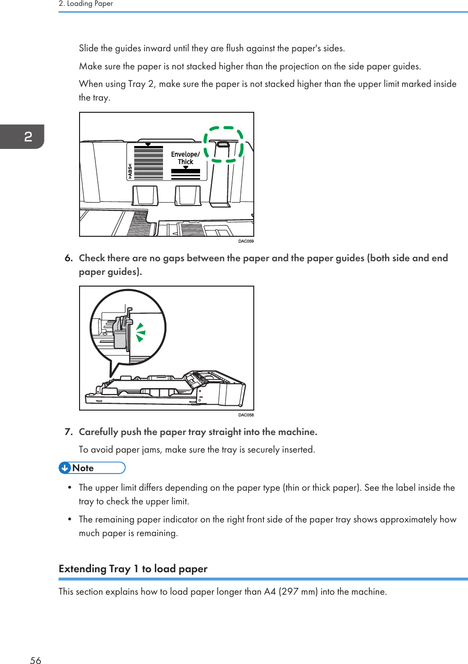 Slide the guides inward until they are flush against the paper&apos;s sides.Make sure the paper is not stacked higher than the projection on the side paper guides.When using Tray 2, make sure the paper is not stacked higher than the upper limit marked insidethe tray.DAC0596. Check there are no gaps between the paper and the paper guides (both side and endpaper guides).DAC0587. Carefully push the paper tray straight into the machine.To avoid paper jams, make sure the tray is securely inserted.• The upper limit differs depending on the paper type (thin or thick paper). See the label inside thetray to check the upper limit.• The remaining paper indicator on the right front side of the paper tray shows approximately howmuch paper is remaining.Extending Tray 1 to load paperThis section explains how to load paper longer than A4 (297 mm) into the machine.2. Loading Paper56