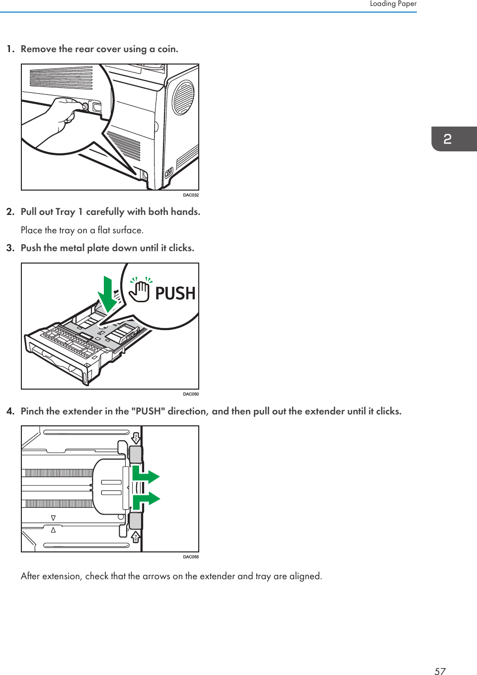 1. Remove the rear cover using a coin.DAC0322. Pull out Tray 1 carefully with both hands.Place the tray on a flat surface.3. Push the metal plate down until it clicks.DAC0504. Pinch the extender in the &quot;PUSH&quot; direction, and then pull out the extender until it clicks.DAC055After extension, check that the arrows on the extender and tray are aligned.Loading Paper57