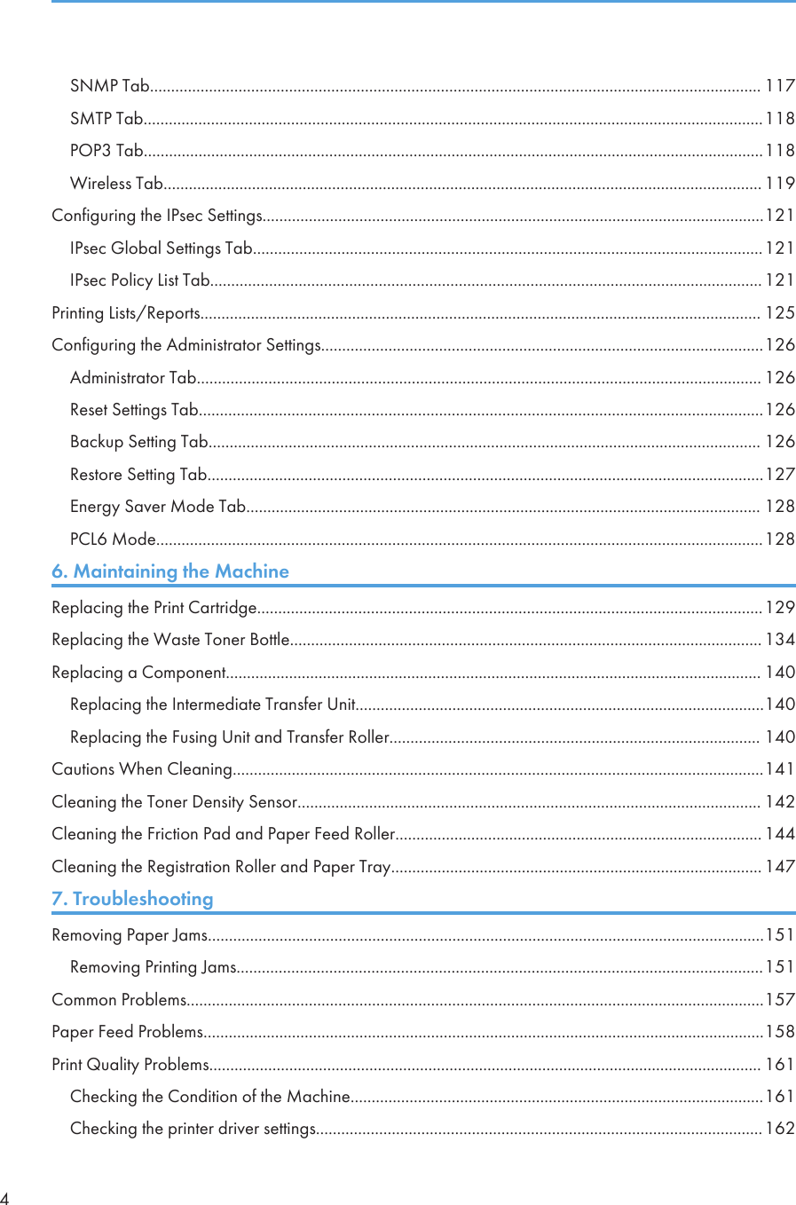 SNMP Tab................................................................................................................................................. 117SMTP Tab...................................................................................................................................................118POP3 Tab...................................................................................................................................................118Wireless Tab.............................................................................................................................................. 119Configuring the IPsec Settings.......................................................................................................................121IPsec Global Settings Tab.........................................................................................................................121IPsec Policy List Tab...................................................................................................................................121Printing Lists/Reports..................................................................................................................................... 125Configuring the Administrator Settings.........................................................................................................126Administrator Tab...................................................................................................................................... 126Reset Settings Tab......................................................................................................................................126Backup Setting Tab................................................................................................................................... 126Restore Setting Tab....................................................................................................................................127Energy Saver Mode Tab.......................................................................................................................... 128PCL6 Mode................................................................................................................................................1286. Maintaining the MachineReplacing the Print Cartridge........................................................................................................................129Replacing the Waste Toner Bottle................................................................................................................ 134Replacing a Component............................................................................................................................... 140Replacing the Intermediate Transfer Unit.................................................................................................140Replacing the Fusing Unit and Transfer Roller........................................................................................ 140Cautions When Cleaning..............................................................................................................................141Cleaning the Toner Density Sensor.............................................................................................................. 142Cleaning the Friction Pad and Paper Feed Roller....................................................................................... 144Cleaning the Registration Roller and Paper Tray........................................................................................ 1477. TroubleshootingRemoving Paper Jams....................................................................................................................................151Removing Printing Jams.............................................................................................................................151Common Problems.........................................................................................................................................157Paper Feed Problems.....................................................................................................................................158Print Quality Problems................................................................................................................................... 161Checking the Condition of the Machine..................................................................................................161Checking the printer driver settings..........................................................................................................1624