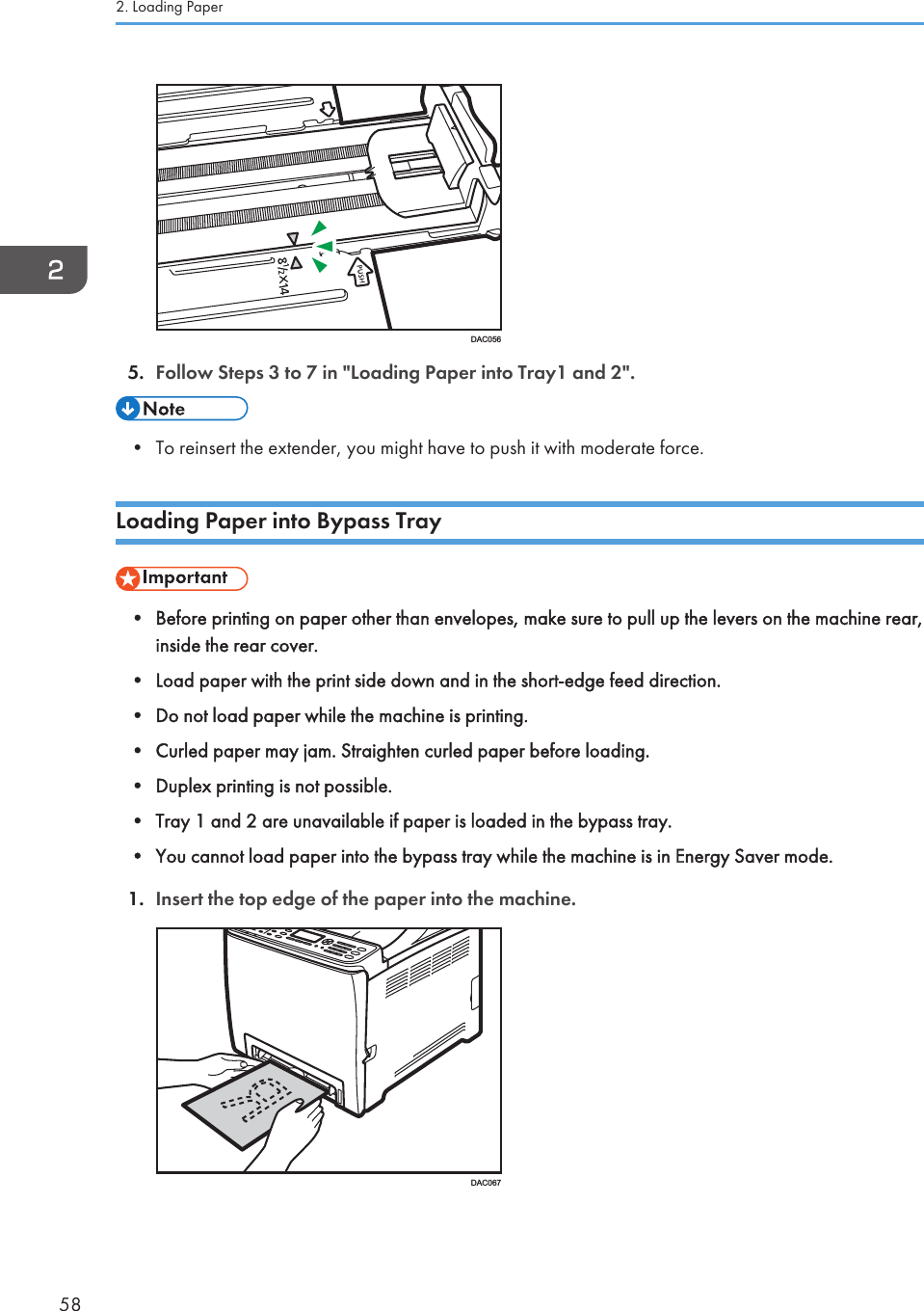 DAC0565. Follow Steps 3 to 7 in &quot;Loading Paper into Tray1 and 2&quot;.• To reinsert the extender, you might have to push it with moderate force.Loading Paper into Bypass Tray• Before printing on paper other than envelopes, make sure to pull up the levers on the machine rear,inside the rear cover.• Load paper with the print side down and in the short-edge feed direction.• Do not load paper while the machine is printing.• Curled paper may jam. Straighten curled paper before loading.• Duplex printing is not possible.• Tray 1 and 2 are unavailable if paper is loaded in the bypass tray.• You cannot load paper into the bypass tray while the machine is in Energy Saver mode.1. Insert the top edge of the paper into the machine.DAC0672. Loading Paper58